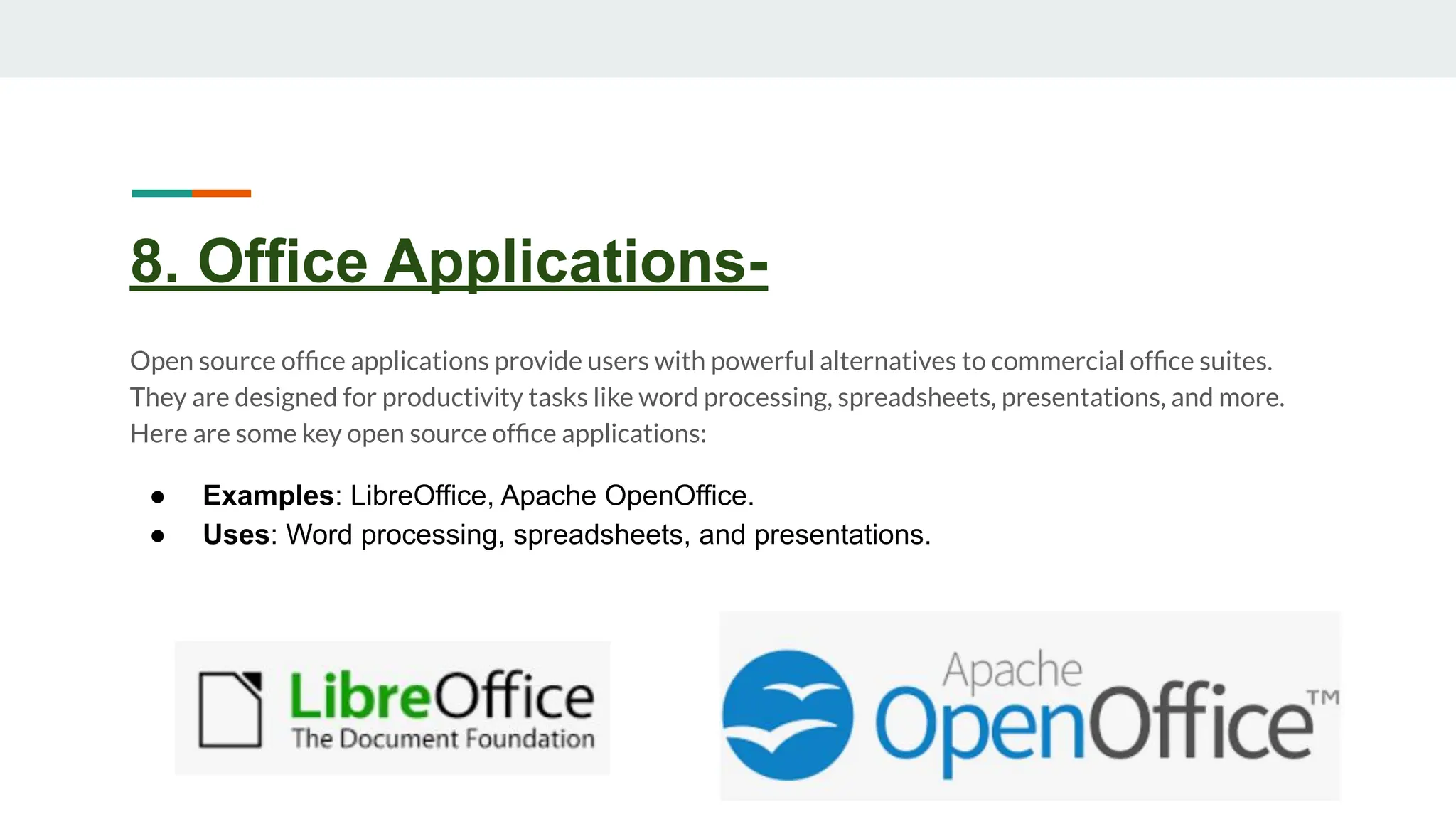 8. Office Applications-
Open source ofﬁce applications provide users with powerful alternatives to commercial ofﬁce suites.
They are designed for productivity tasks like word processing, spreadsheets, presentations, and more.
Here are some key open source ofﬁce applications:
● Examples: LibreOffice, Apache OpenOffice.
● Uses: Word processing, spreadsheets, and presentations.
 