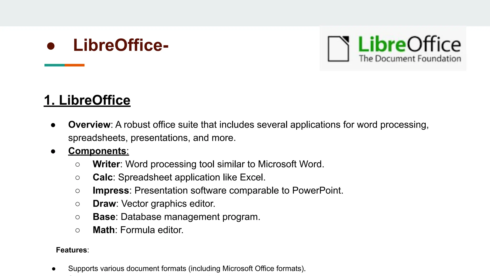 ● LibreOffice-
1. LibreOffice
● Overview: A robust office suite that includes several applications for word processing,
spreadsheets, presentations, and more.
● Components:
○ Writer: Word processing tool similar to Microsoft Word.
○ Calc: Spreadsheet application like Excel.
○ Impress: Presentation software comparable to PowerPoint.
○ Draw: Vector graphics editor.
○ Base: Database management program.
○ Math: Formula editor.
Features:
● Supports various document formats (including Microsoft Office formats).
 