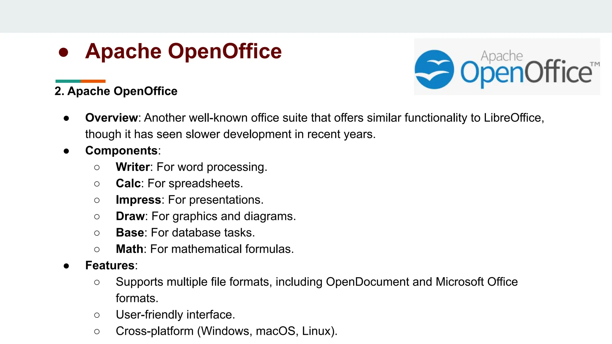 ● Apache OpenOffice
2. Apache OpenOffice
● Overview: Another well-known office suite that offers similar functionality to LibreOffice,
though it has seen slower development in recent years.
● Components:
○ Writer: For word processing.
○ Calc: For spreadsheets.
○ Impress: For presentations.
○ Draw: For graphics and diagrams.
○ Base: For database tasks.
○ Math: For mathematical formulas.
● Features:
○ Supports multiple file formats, including OpenDocument and Microsoft Office
formats.
○ User-friendly interface.
○ Cross-platform (Windows, macOS, Linux).
 