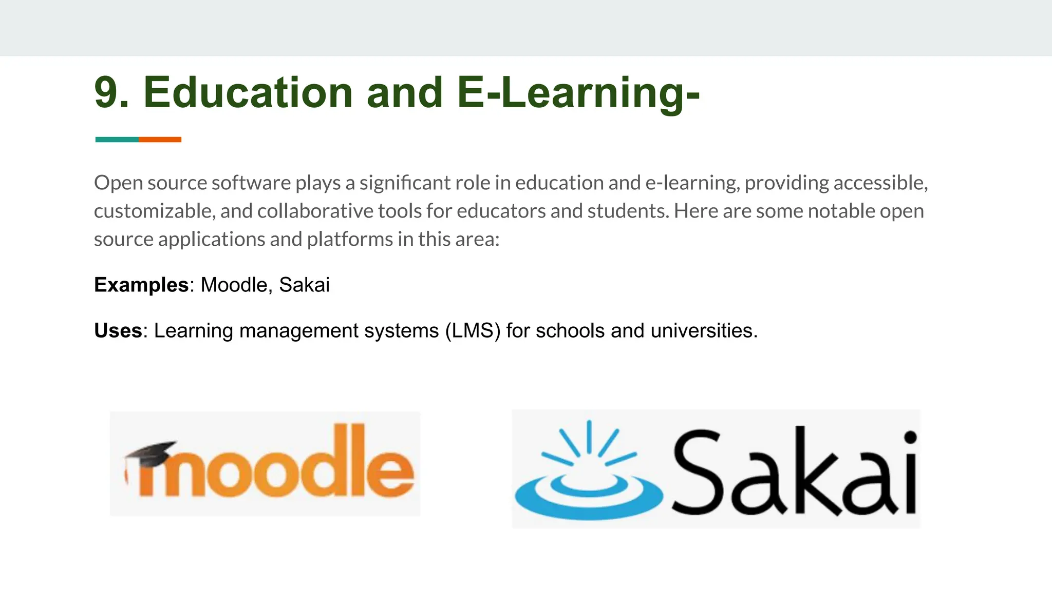 9. Education and E-Learning-
Open source software plays a signiﬁcant role in education and e-learning, providing accessible,
customizable, and collaborative tools for educators and students. Here are some notable open
source applications and platforms in this area:
Examples: Moodle, Sakai
Uses: Learning management systems (LMS) for schools and universities.
 