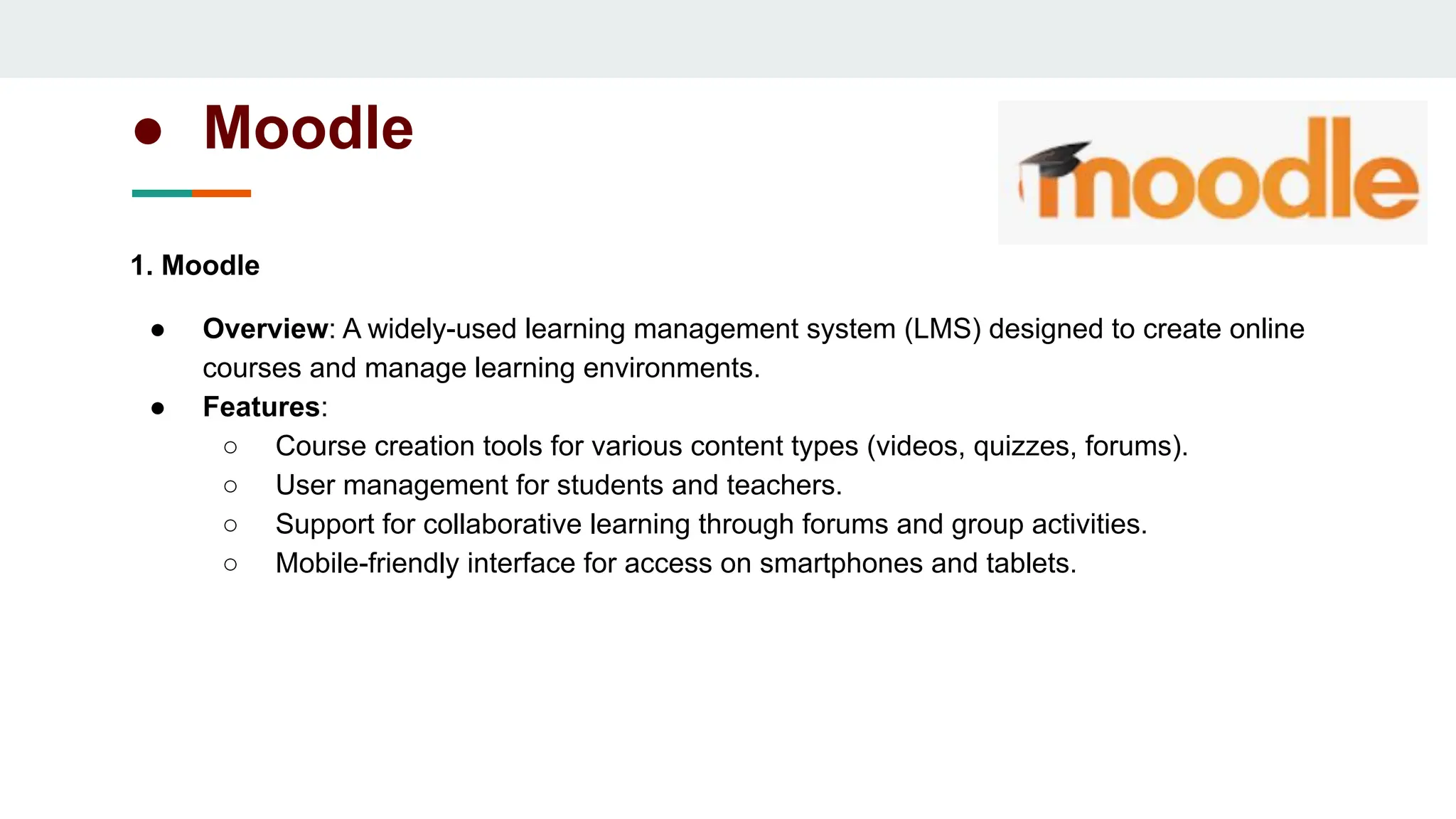 ● Moodle
1. Moodle
● Overview: A widely-used learning management system (LMS) designed to create online
courses and manage learning environments.
● Features:
○ Course creation tools for various content types (videos, quizzes, forums).
○ User management for students and teachers.
○ Support for collaborative learning through forums and group activities.
○ Mobile-friendly interface for access on smartphones and tablets.
 