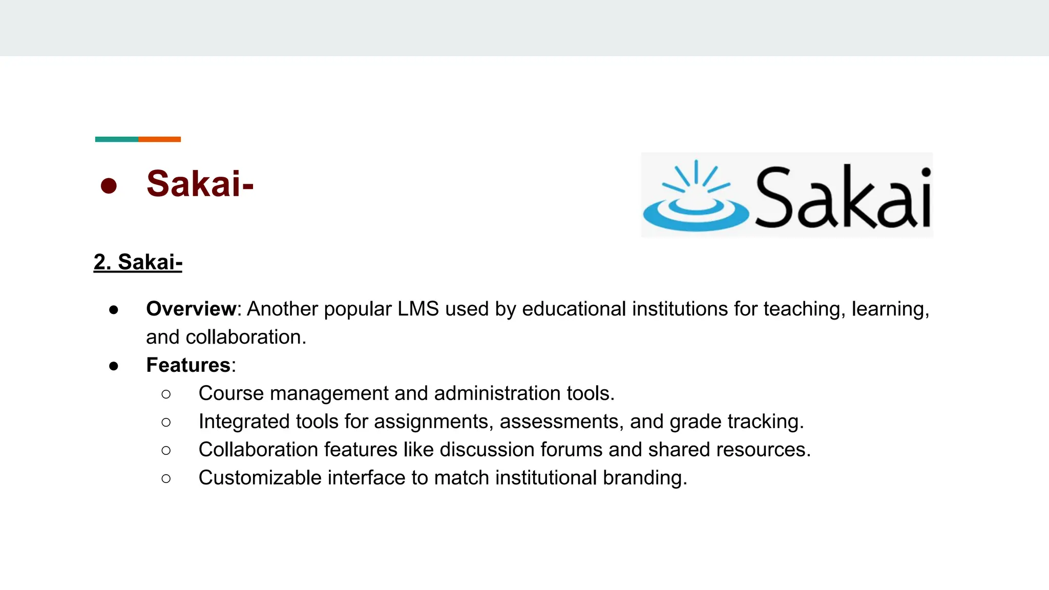 ● Sakai-
2. Sakai-
● Overview: Another popular LMS used by educational institutions for teaching, learning,
and collaboration.
● Features:
○ Course management and administration tools.
○ Integrated tools for assignments, assessments, and grade tracking.
○ Collaboration features like discussion forums and shared resources.
○ Customizable interface to match institutional branding.
 