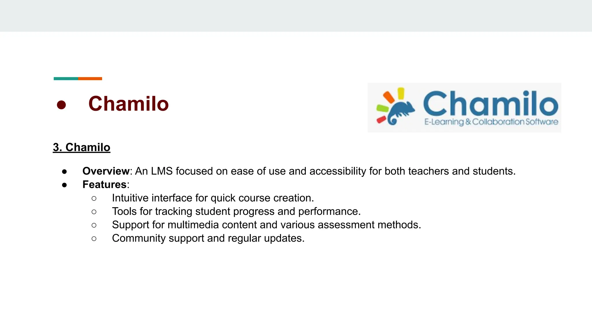 ● Chamilo
3. Chamilo
● Overview: An LMS focused on ease of use and accessibility for both teachers and students.
● Features:
○ Intuitive interface for quick course creation.
○ Tools for tracking student progress and performance.
○ Support for multimedia content and various assessment methods.
○ Community support and regular updates.
 