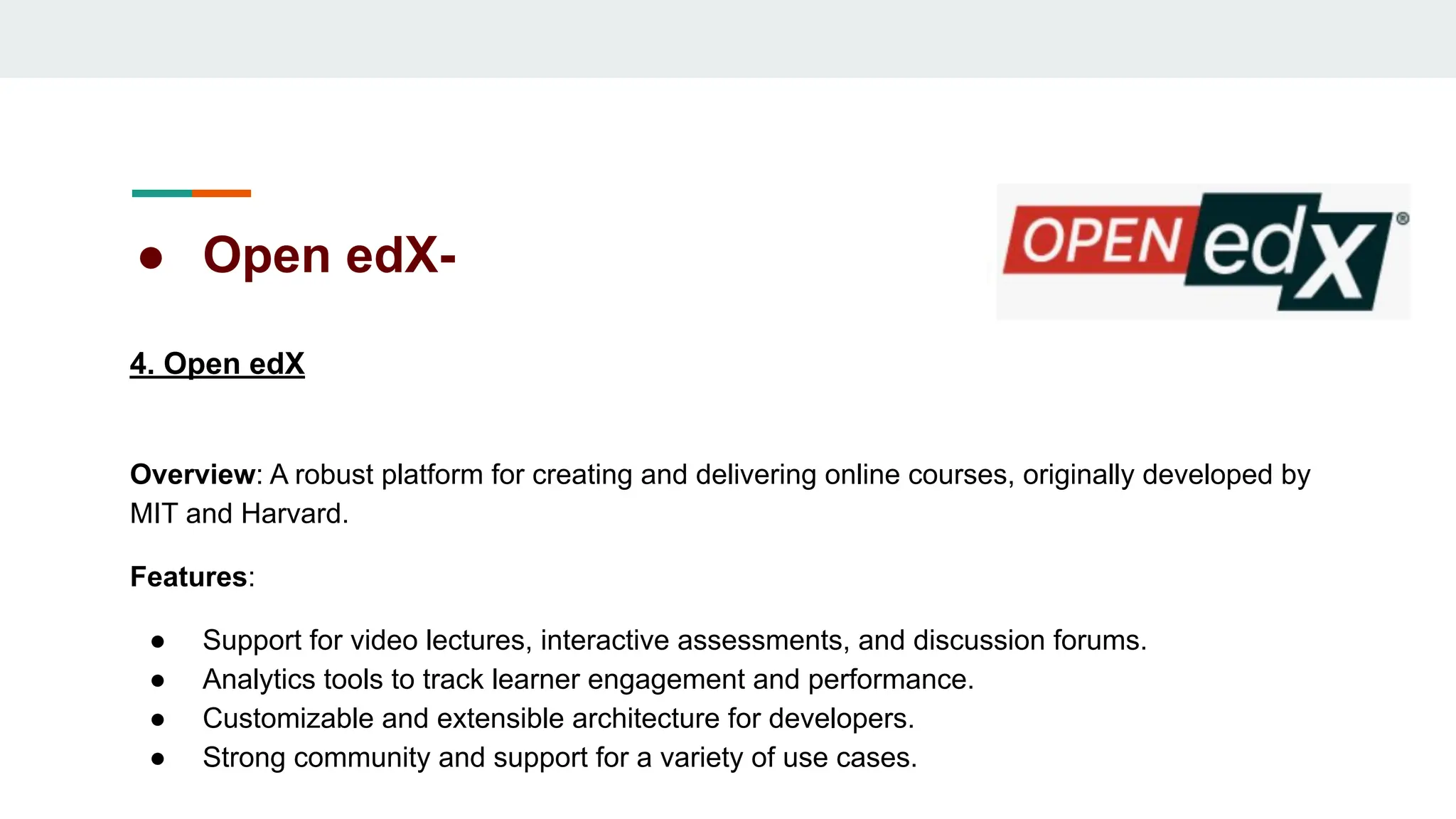 ● Open edX-
4. Open edX
Overview: A robust platform for creating and delivering online courses, originally developed by
MIT and Harvard.
Features:
● Support for video lectures, interactive assessments, and discussion forums.
● Analytics tools to track learner engagement and performance.
● Customizable and extensible architecture for developers.
● Strong community and support for a variety of use cases.
 