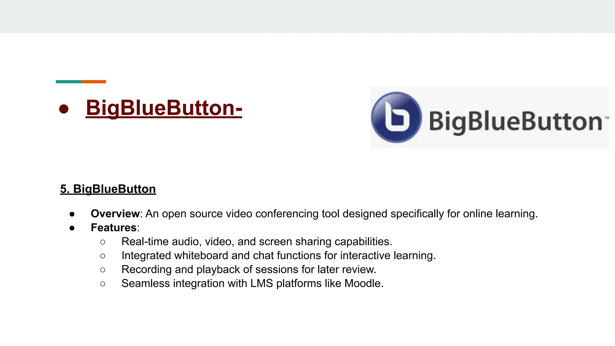 ● BigBlueButton-
5. BigBlueButton
● Overview: An open source video conferencing tool designed specifically for online learning.
● Features:
○ Real-time audio, video, and screen sharing capabilities.
○ Integrated whiteboard and chat functions for interactive learning.
○ Recording and playback of sessions for later review.
○ Seamless integration with LMS platforms like Moodle.
 