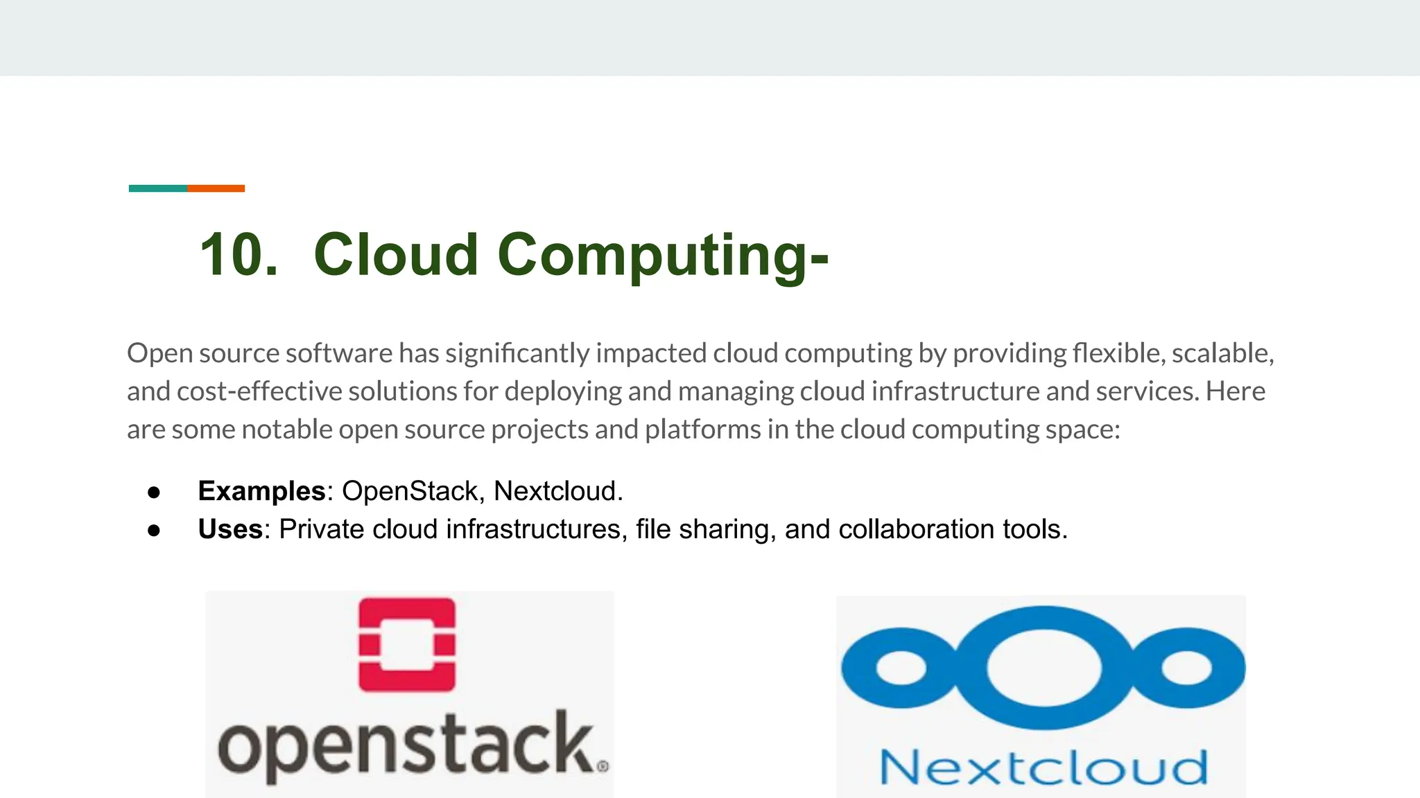 10. Cloud Computing-
Open source software has signiﬁcantly impacted cloud computing by providing ﬂexible, scalable,
and cost-effective solutions for deploying and managing cloud infrastructure and services. Here
are some notable open source projects and platforms in the cloud computing space:
● Examples: OpenStack, Nextcloud.
● Uses: Private cloud infrastructures, file sharing, and collaboration tools.
 