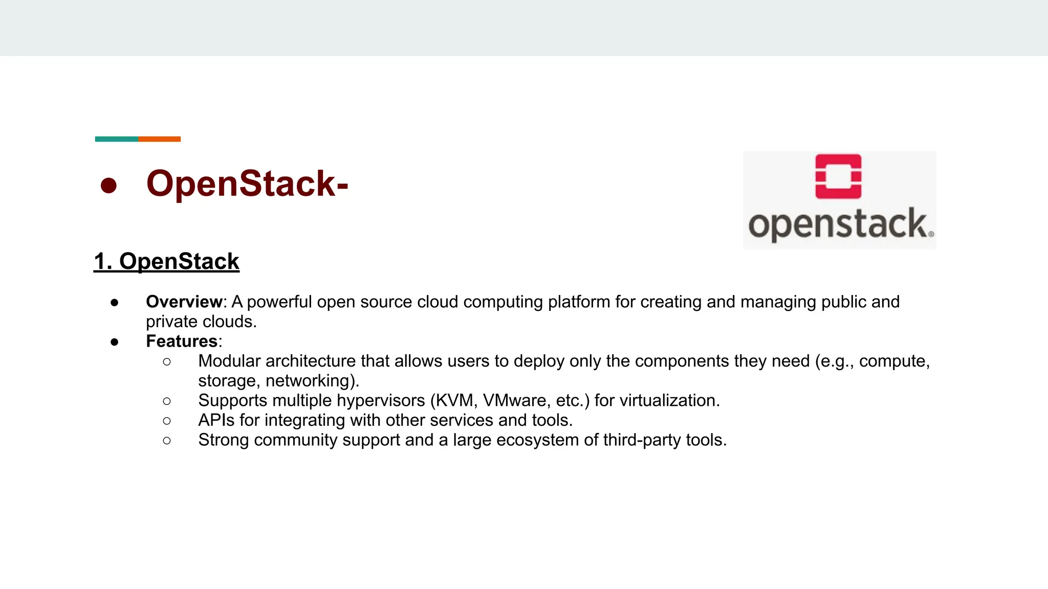 ● OpenStack-
1. OpenStack
● Overview: A powerful open source cloud computing platform for creating and managing public and
private clouds.
● Features:
○ Modular architecture that allows users to deploy only the components they need (e.g., compute,
storage, networking).
○ Supports multiple hypervisors (KVM, VMware, etc.) for virtualization.
○ APIs for integrating with other services and tools.
○ Strong community support and a large ecosystem of third-party tools.
 