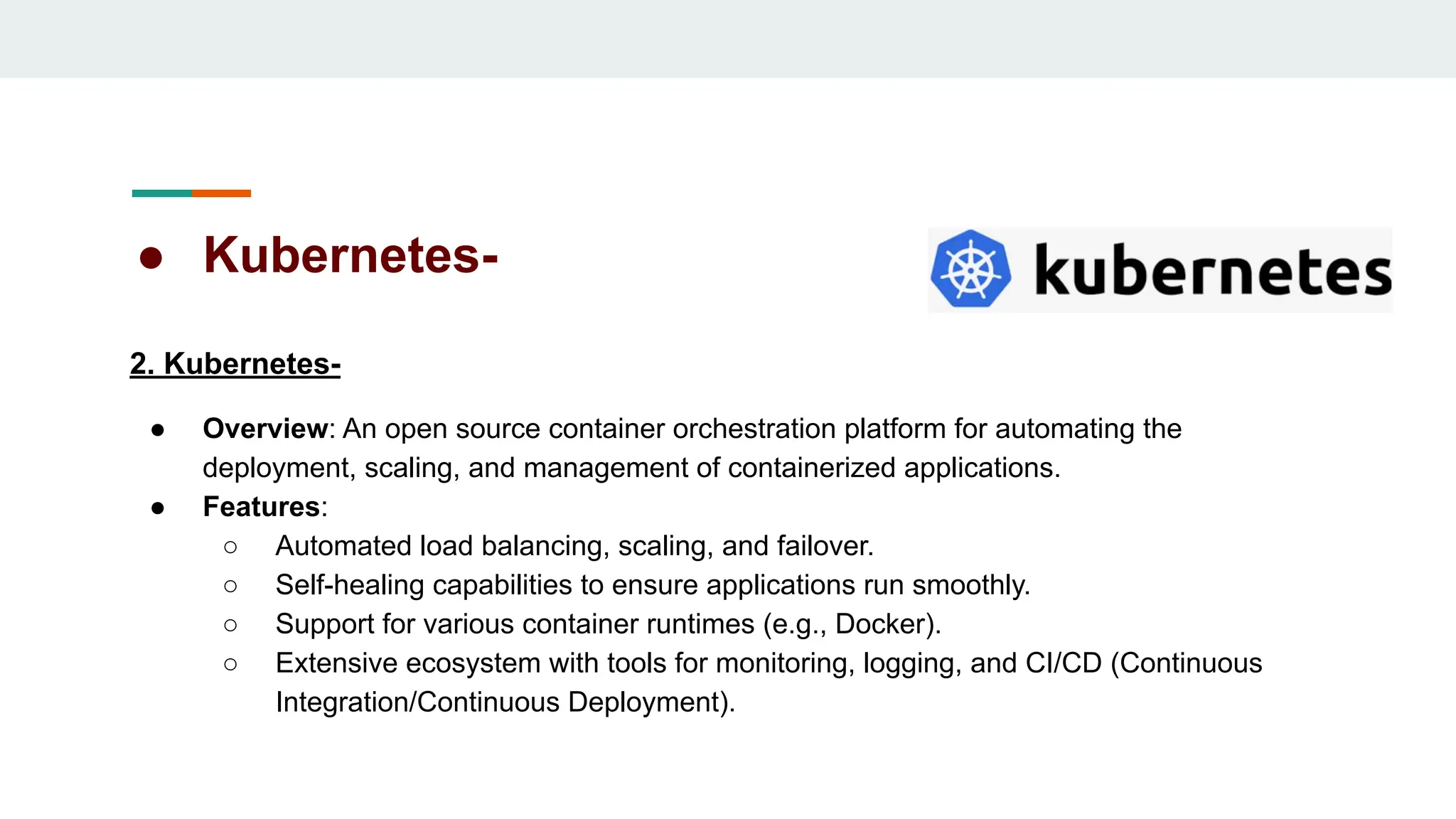 ● Kubernetes-
2. Kubernetes-
● Overview: An open source container orchestration platform for automating the
deployment, scaling, and management of containerized applications.
● Features:
○ Automated load balancing, scaling, and failover.
○ Self-healing capabilities to ensure applications run smoothly.
○ Support for various container runtimes (e.g., Docker).
○ Extensive ecosystem with tools for monitoring, logging, and CI/CD (Continuous
Integration/Continuous Deployment).
 