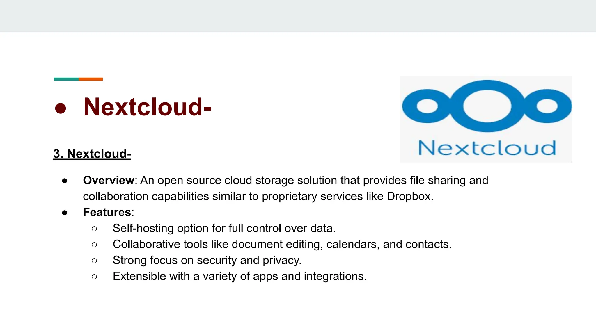 ● Nextcloud-
3. Nextcloud-
● Overview: An open source cloud storage solution that provides file sharing and
collaboration capabilities similar to proprietary services like Dropbox.
● Features:
○ Self-hosting option for full control over data.
○ Collaborative tools like document editing, calendars, and contacts.
○ Strong focus on security and privacy.
○ Extensible with a variety of apps and integrations.
 