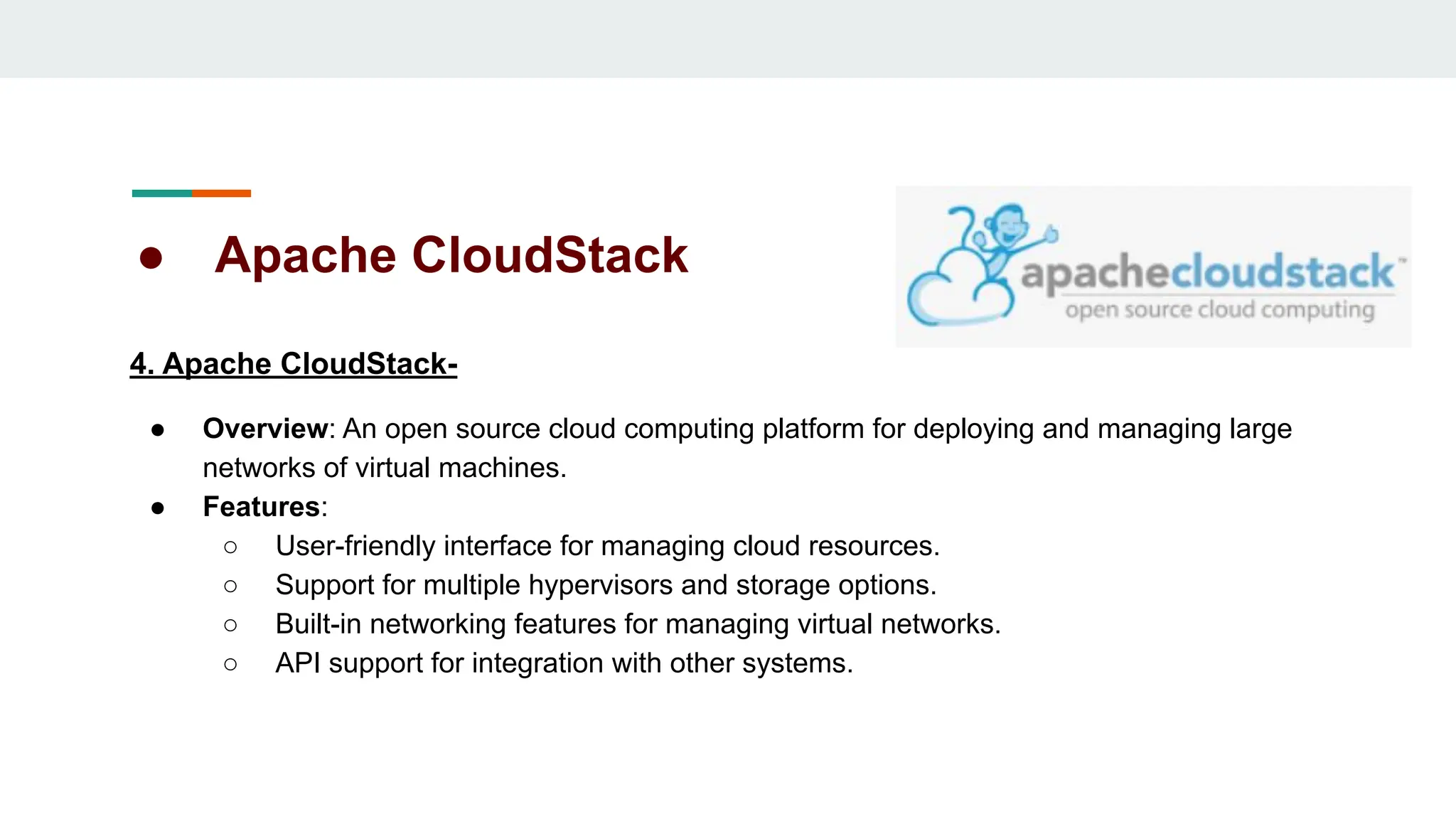 ● Apache CloudStack
4. Apache CloudStack-
● Overview: An open source cloud computing platform for deploying and managing large
networks of virtual machines.
● Features:
○ User-friendly interface for managing cloud resources.
○ Support for multiple hypervisors and storage options.
○ Built-in networking features for managing virtual networks.
○ API support for integration with other systems.
 