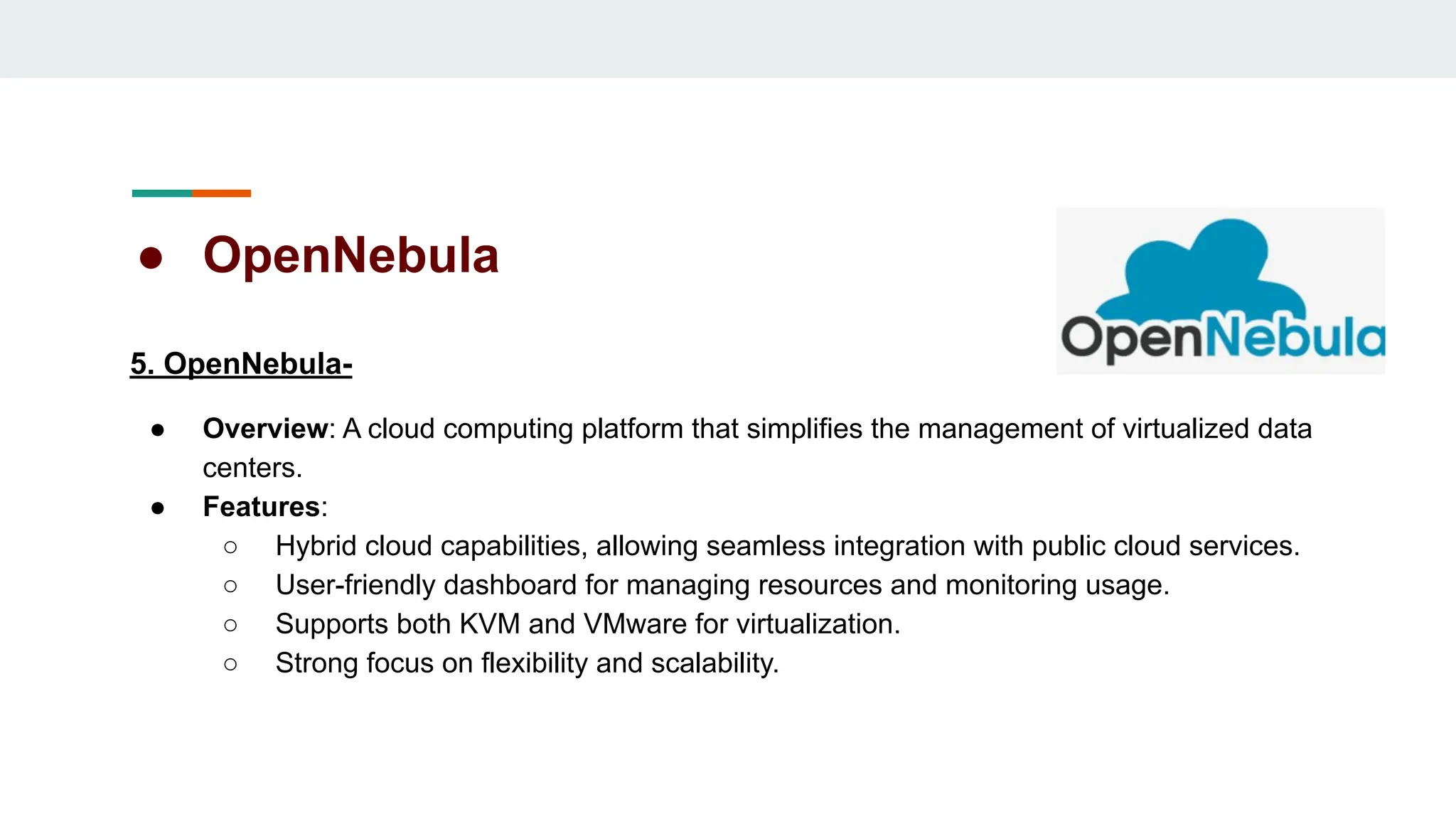 ● OpenNebula
5. OpenNebula-
● Overview: A cloud computing platform that simplifies the management of virtualized data
centers.
● Features:
○ Hybrid cloud capabilities, allowing seamless integration with public cloud services.
○ User-friendly dashboard for managing resources and monitoring usage.
○ Supports both KVM and VMware for virtualization.
○ Strong focus on flexibility and scalability.
 