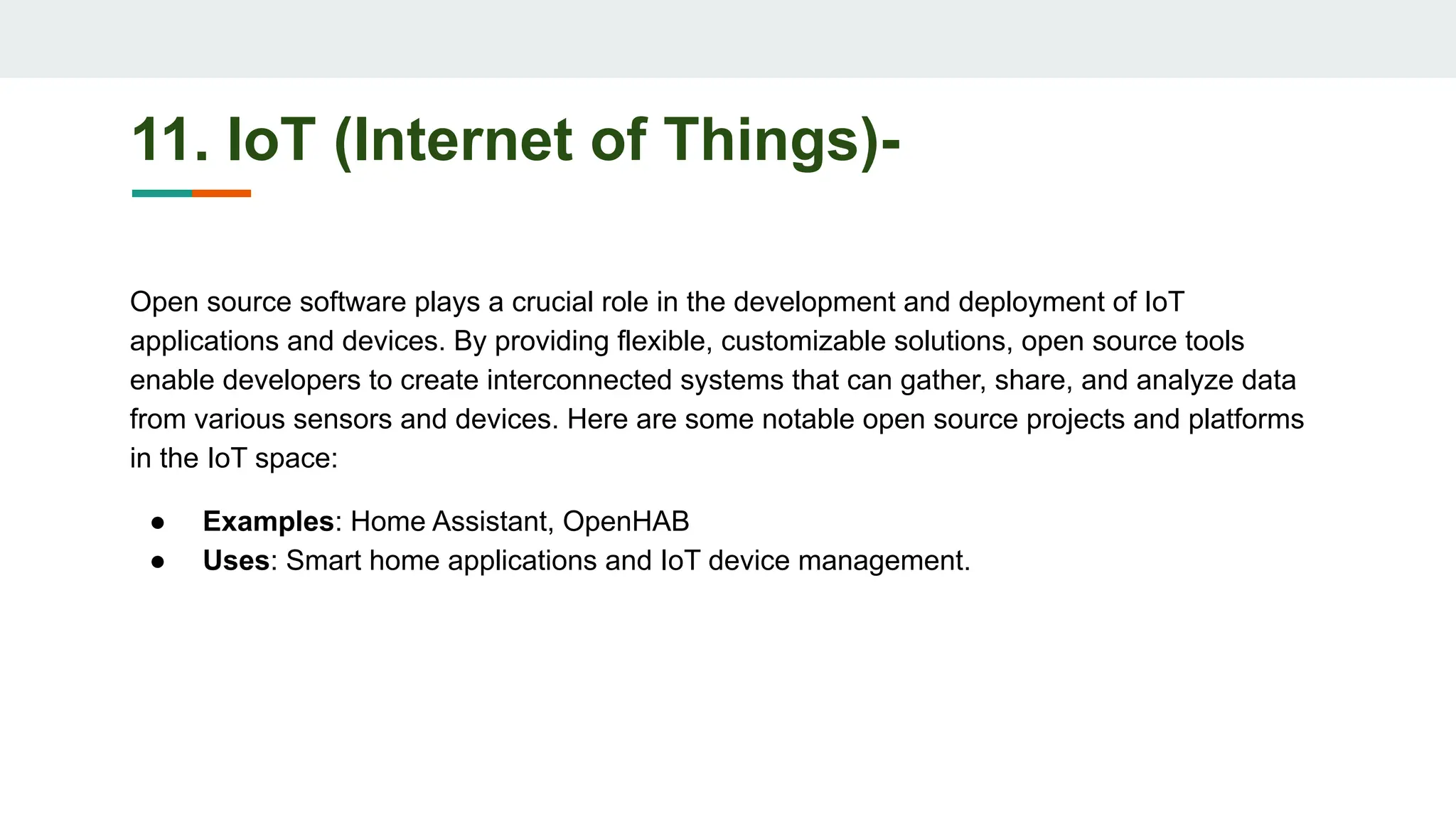 11. IoT (Internet of Things)-
Open source software plays a crucial role in the development and deployment of IoT
applications and devices. By providing flexible, customizable solutions, open source tools
enable developers to create interconnected systems that can gather, share, and analyze data
from various sensors and devices. Here are some notable open source projects and platforms
in the IoT space:
● Examples: Home Assistant, OpenHAB
● Uses: Smart home applications and IoT device management.
 