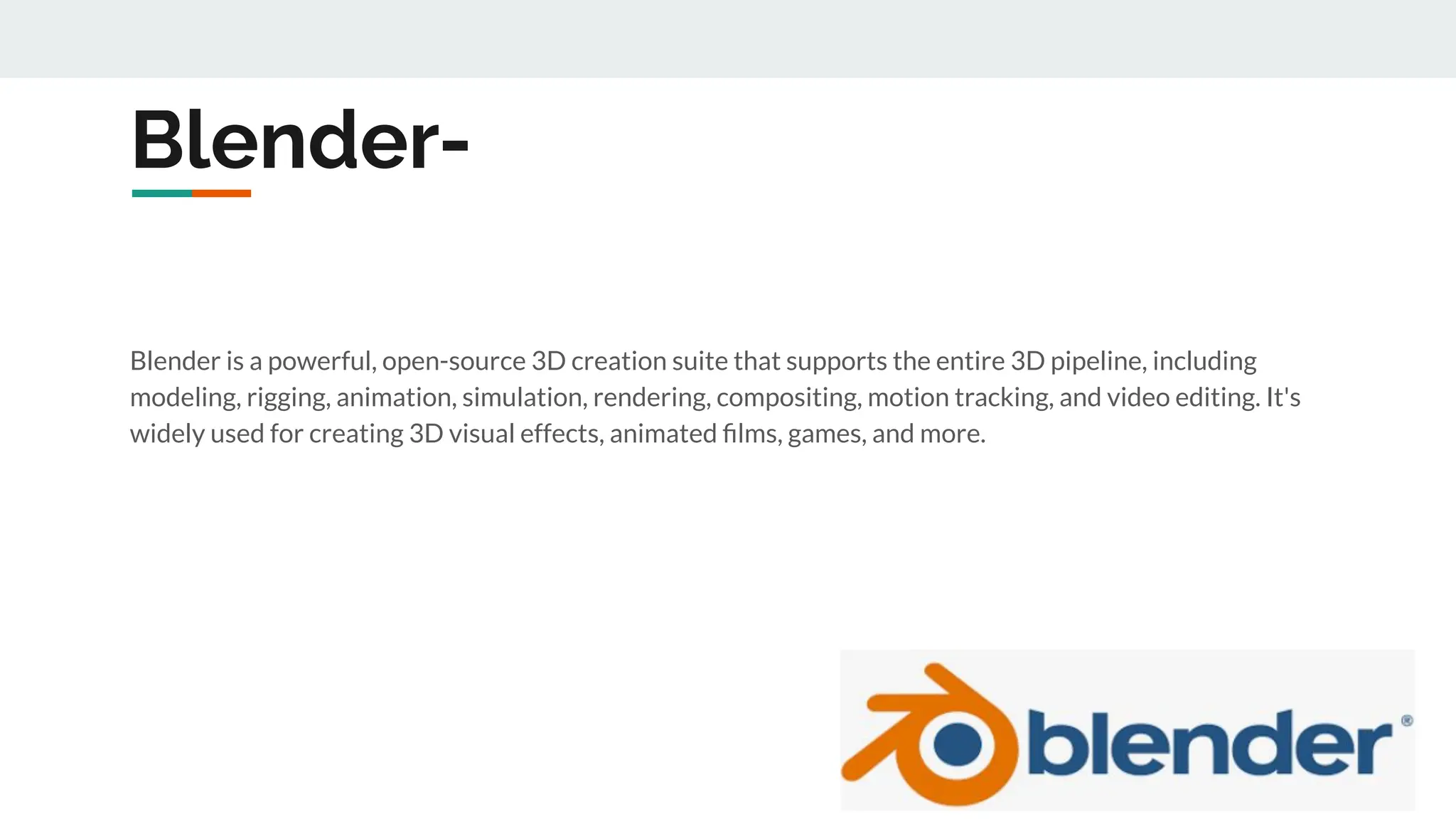 Blender-
Blender is a powerful, open-source 3D creation suite that supports the entire 3D pipeline, including
modeling, rigging, animation, simulation, rendering, compositing, motion tracking, and video editing. It's
widely used for creating 3D visual effects, animated ﬁlms, games, and more.
 