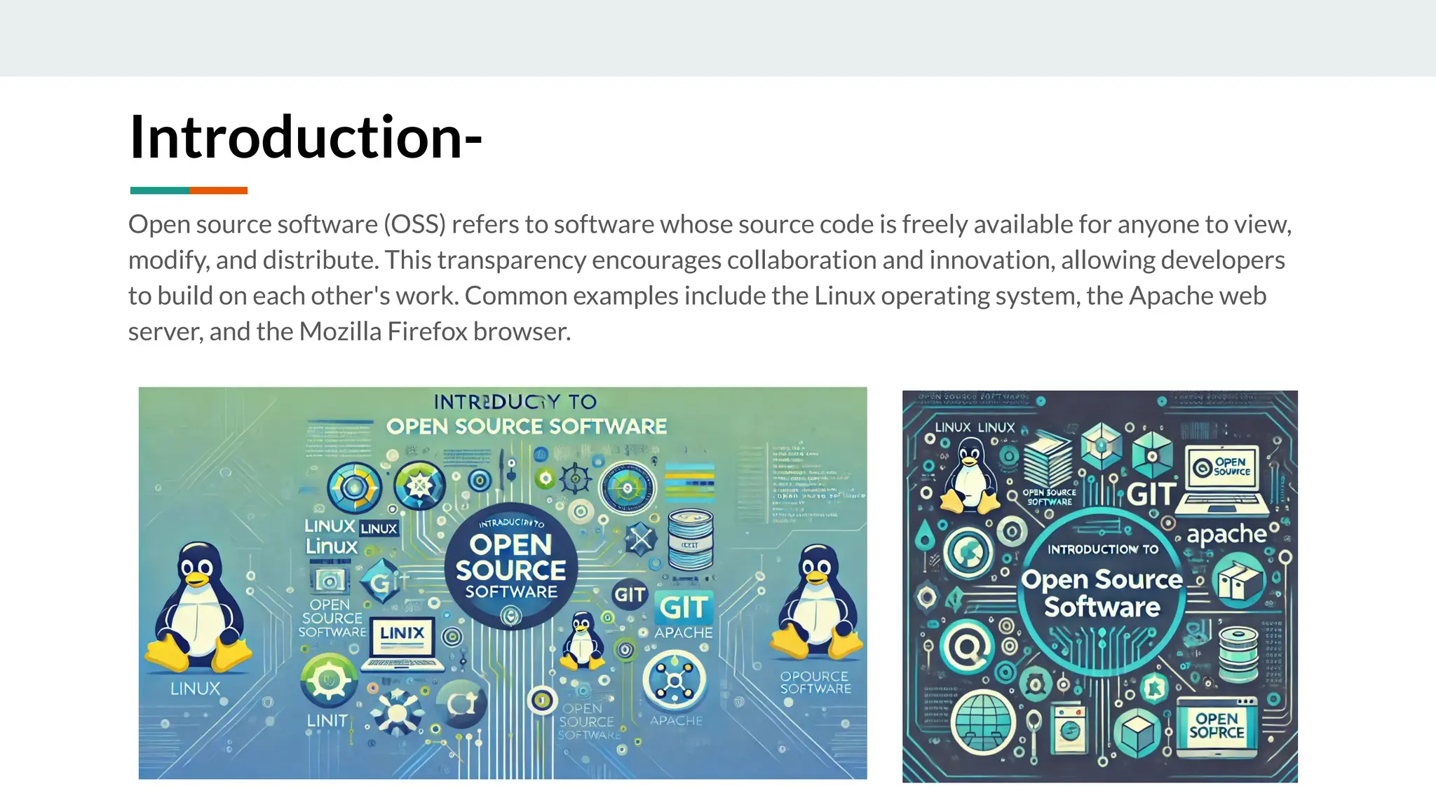 Introduction-
Open source software (OSS) refers to software whose source code is freely available for anyone to view,
modify, and distribute. This transparency encourages collaboration and innovation, allowing developers
to build on each other's work. Common examples include the Linux operating system, the Apache web
server, and the Mozilla Firefox browser.
 