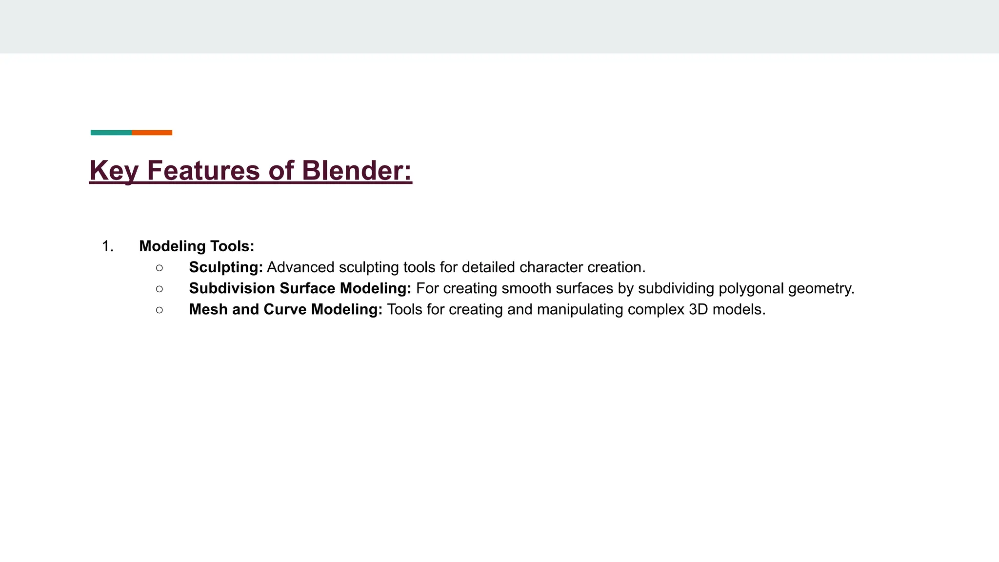 Key Features of Blender:
1. Modeling Tools:
○ Sculpting: Advanced sculpting tools for detailed character creation.
○ Subdivision Surface Modeling: For creating smooth surfaces by subdividing polygonal geometry.
○ Mesh and Curve Modeling: Tools for creating and manipulating complex 3D models.
 