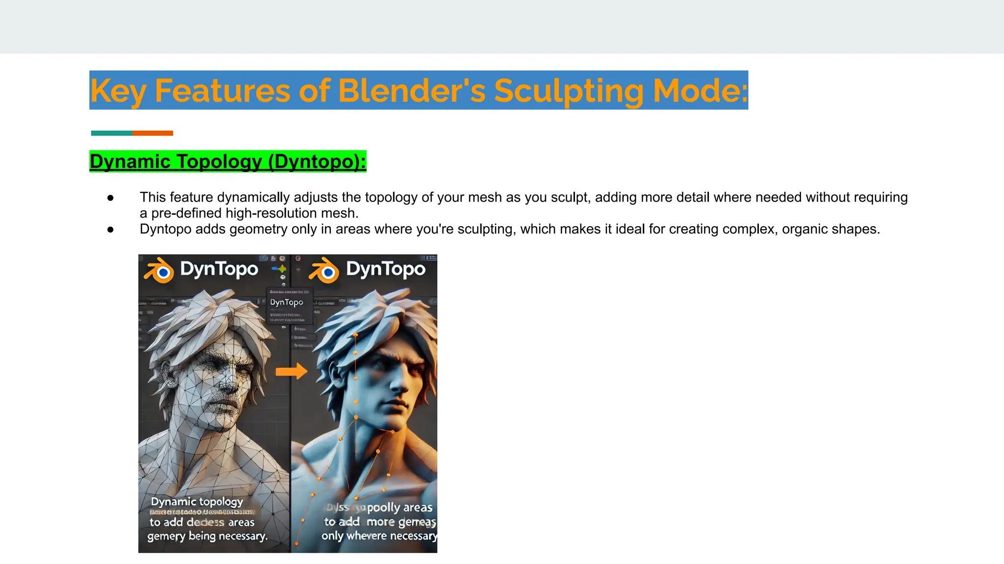 Key Features of Blender's Sculpting Mode:
Dynamic Topology (Dyntopo):
● This feature dynamically adjusts the topology of your mesh as you sculpt, adding more detail where needed without requiring
a pre-defined high-resolution mesh.
● Dyntopo adds geometry only in areas where you're sculpting, which makes it ideal for creating complex, organic shapes.
 