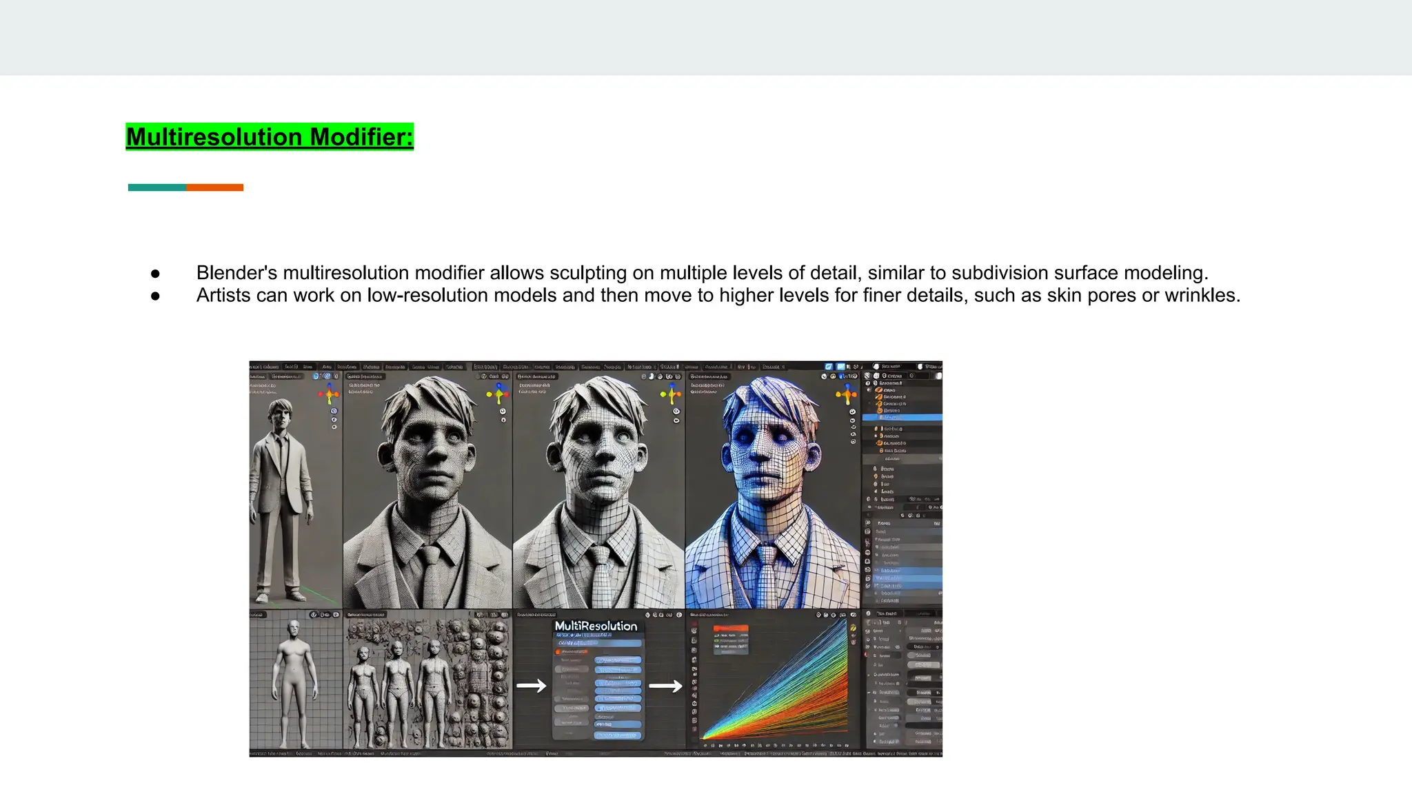 Multiresolution Modifier:
● Blender's multiresolution modifier allows sculpting on multiple levels of detail, similar to subdivision surface modeling.
● Artists can work on low-resolution models and then move to higher levels for finer details, such as skin pores or wrinkles.
 