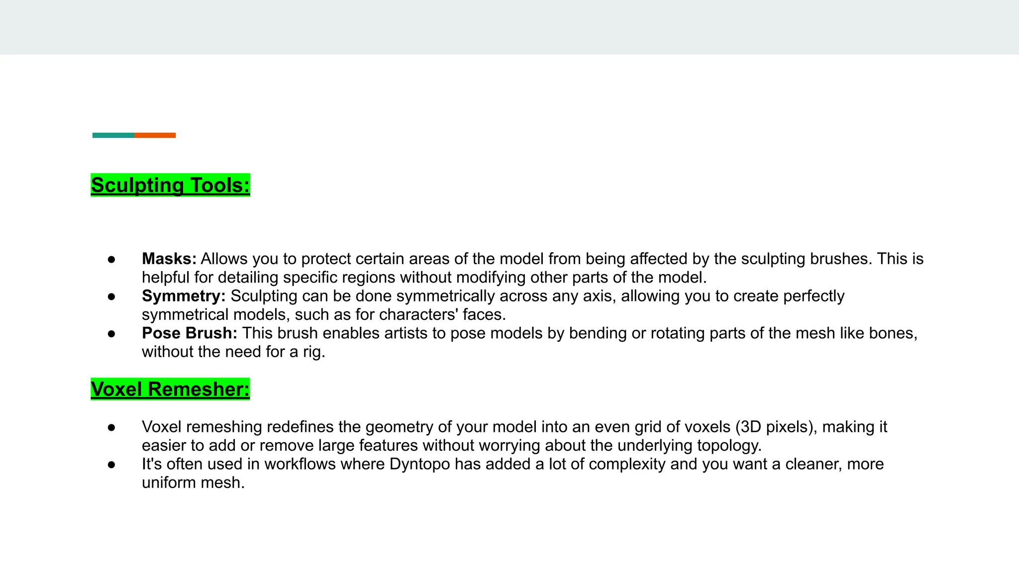 Sculpting Tools:
● Masks: Allows you to protect certain areas of the model from being affected by the sculpting brushes. This is
helpful for detailing specific regions without modifying other parts of the model.
● Symmetry: Sculpting can be done symmetrically across any axis, allowing you to create perfectly
symmetrical models, such as for characters' faces.
● Pose Brush: This brush enables artists to pose models by bending or rotating parts of the mesh like bones,
without the need for a rig.
Voxel Remesher:
● Voxel remeshing redefines the geometry of your model into an even grid of voxels (3D pixels), making it
easier to add or remove large features without worrying about the underlying topology.
● It's often used in workflows where Dyntopo has added a lot of complexity and you want a cleaner, more
uniform mesh.
 