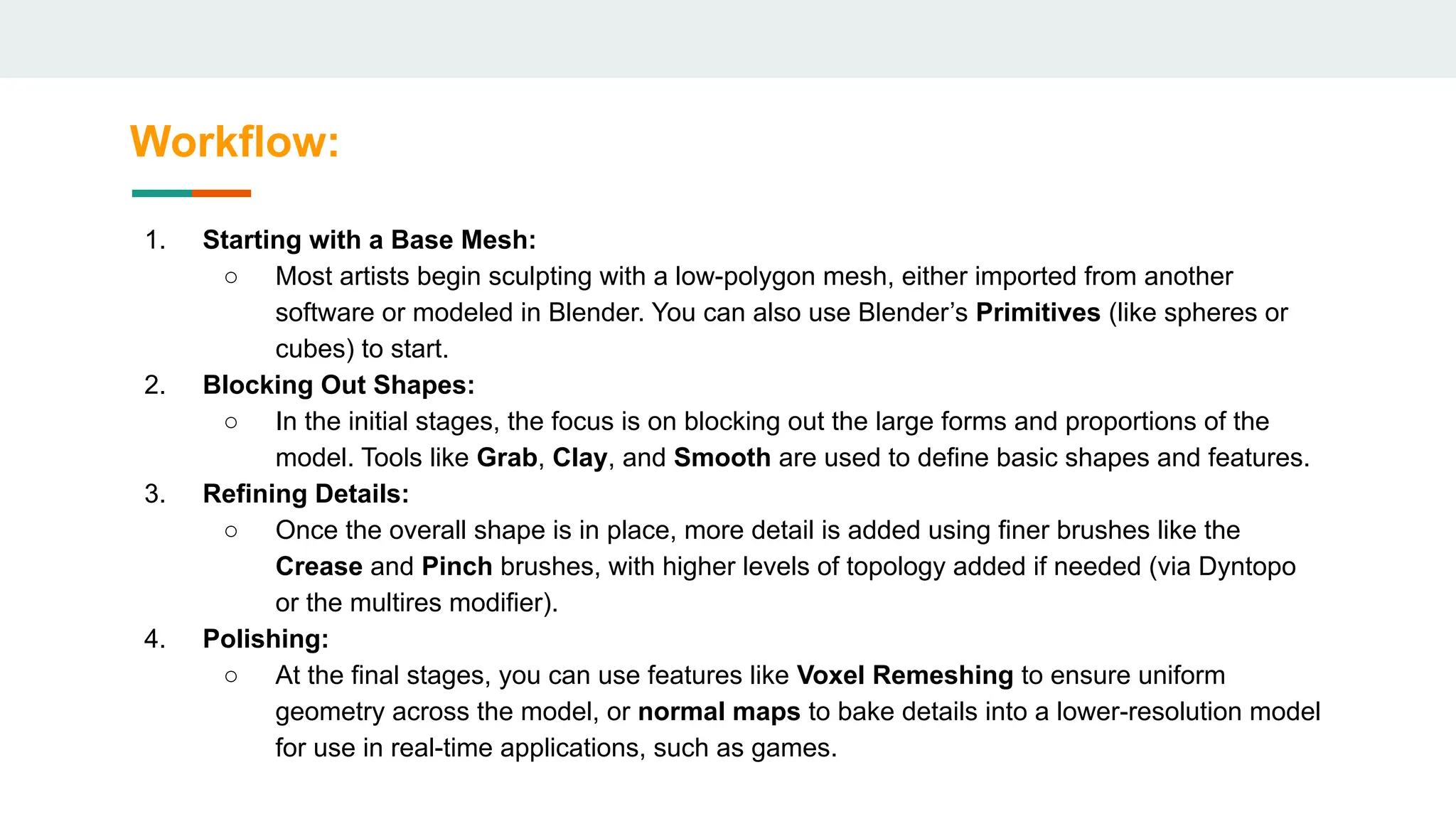 Workflow:
1. Starting with a Base Mesh:
○ Most artists begin sculpting with a low-polygon mesh, either imported from another
software or modeled in Blender. You can also use Blender’s Primitives (like spheres or
cubes) to start.
2. Blocking Out Shapes:
○ In the initial stages, the focus is on blocking out the large forms and proportions of the
model. Tools like Grab, Clay, and Smooth are used to define basic shapes and features.
3. Refining Details:
○ Once the overall shape is in place, more detail is added using finer brushes like the
Crease and Pinch brushes, with higher levels of topology added if needed (via Dyntopo
or the multires modifier).
4. Polishing:
○ At the final stages, you can use features like Voxel Remeshing to ensure uniform
geometry across the model, or normal maps to bake details into a lower-resolution model
for use in real-time applications, such as games.
 