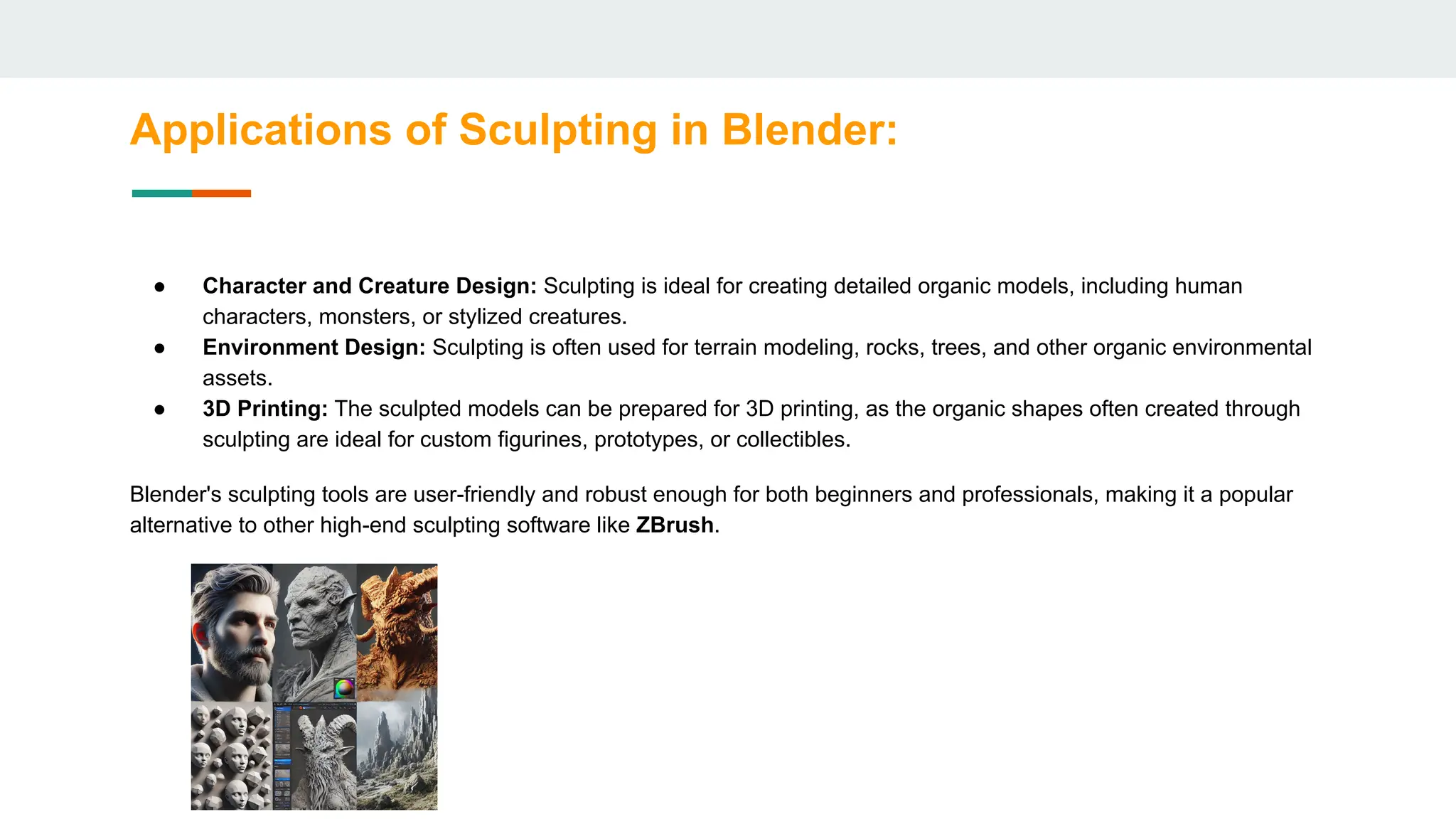 Applications of Sculpting in Blender:
● Character and Creature Design: Sculpting is ideal for creating detailed organic models, including human
characters, monsters, or stylized creatures.
● Environment Design: Sculpting is often used for terrain modeling, rocks, trees, and other organic environmental
assets.
● 3D Printing: The sculpted models can be prepared for 3D printing, as the organic shapes often created through
sculpting are ideal for custom figurines, prototypes, or collectibles.
Blender's sculpting tools are user-friendly and robust enough for both beginners and professionals, making it a popular
alternative to other high-end sculpting software like ZBrush.
 
