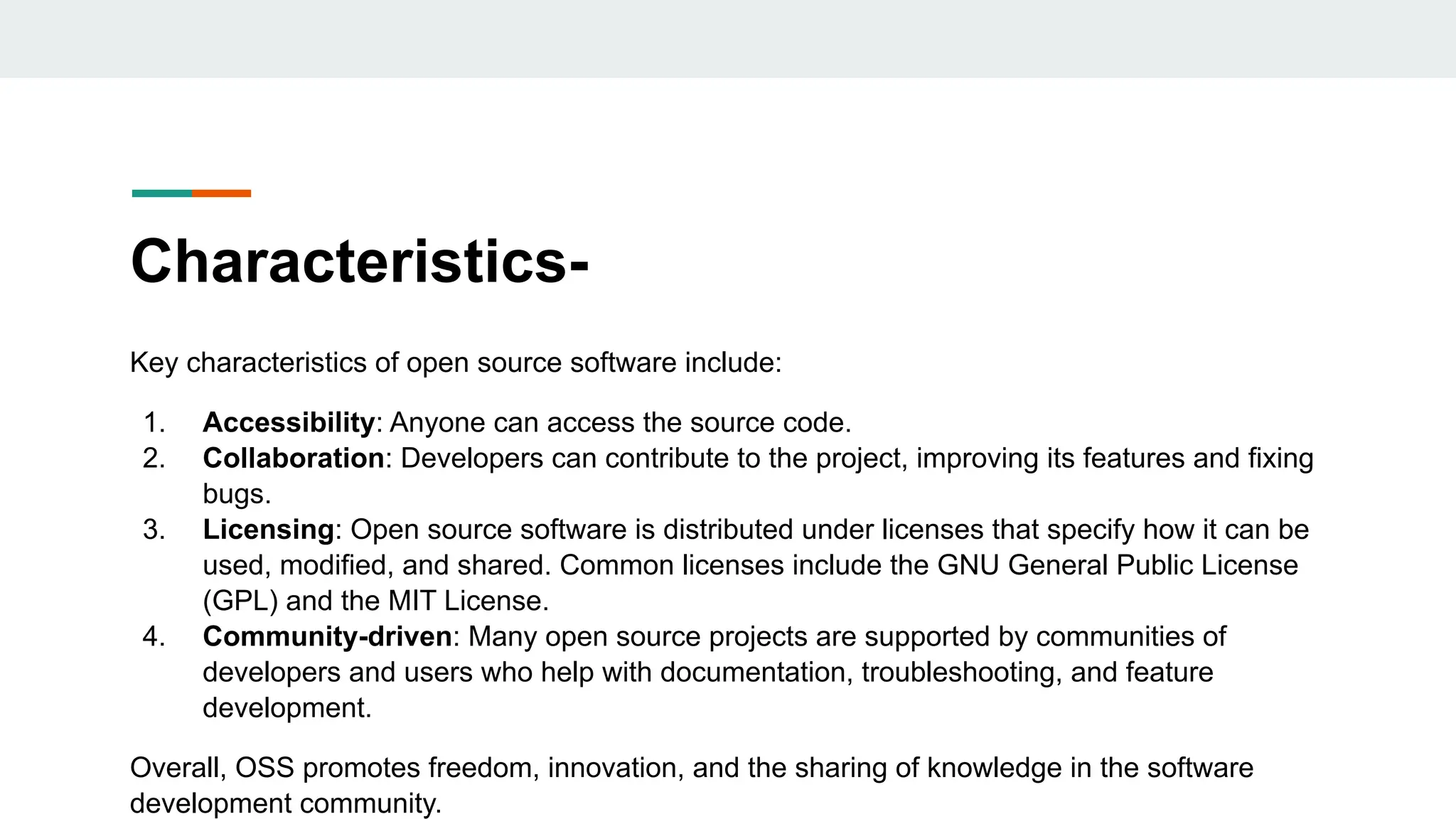 Characteristics-
Key characteristics of open source software include:
1. Accessibility: Anyone can access the source code.
2. Collaboration: Developers can contribute to the project, improving its features and fixing
bugs.
3. Licensing: Open source software is distributed under licenses that specify how it can be
used, modified, and shared. Common licenses include the GNU General Public License
(GPL) and the MIT License.
4. Community-driven: Many open source projects are supported by communities of
developers and users who help with documentation, troubleshooting, and feature
development.
Overall, OSS promotes freedom, innovation, and the sharing of knowledge in the software
development community.
 