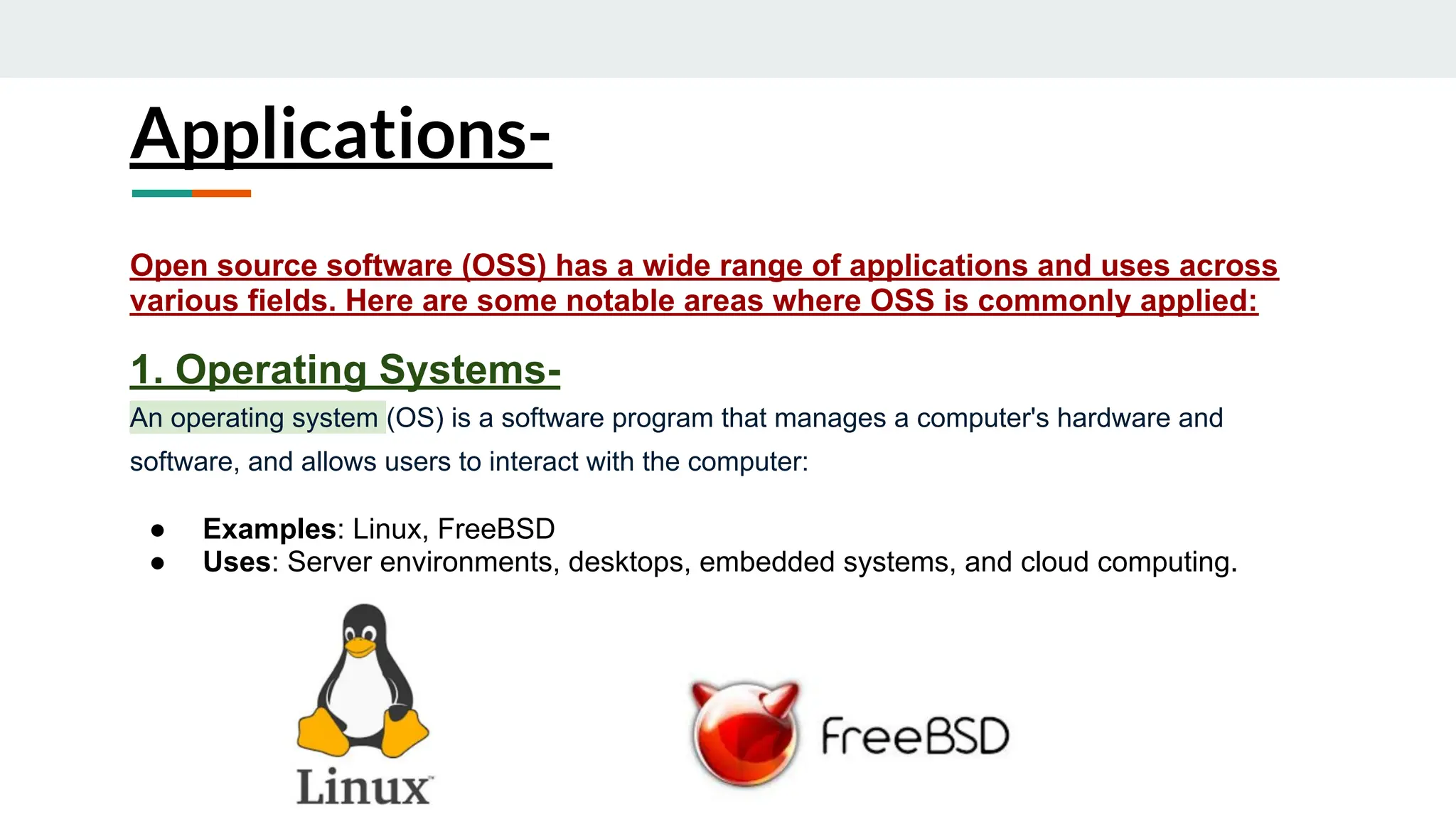Applications-
Open source software (OSS) has a wide range of applications and uses across
various fields. Here are some notable areas where OSS is commonly applied:
1. Operating Systems-
An operating system (OS) is a software program that manages a computer's hardware and
software, and allows users to interact with the computer:
● Examples: Linux, FreeBSD
● Uses: Server environments, desktops, embedded systems, and cloud computing.
 