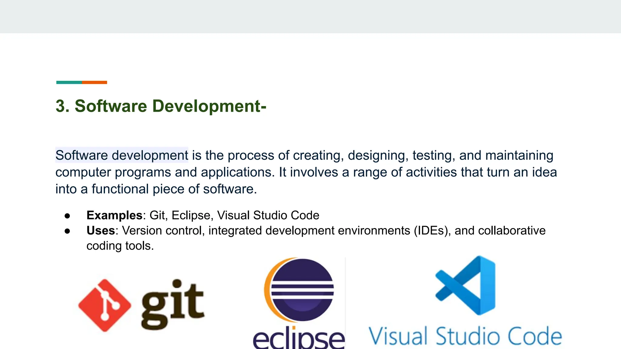 3. Software Development-
Software development is the process of creating, designing, testing, and maintaining
computer programs and applications. It involves a range of activities that turn an idea
into a functional piece of software.
● Examples: Git, Eclipse, Visual Studio Code
● Uses: Version control, integrated development environments (IDEs), and collaborative
coding tools.
 