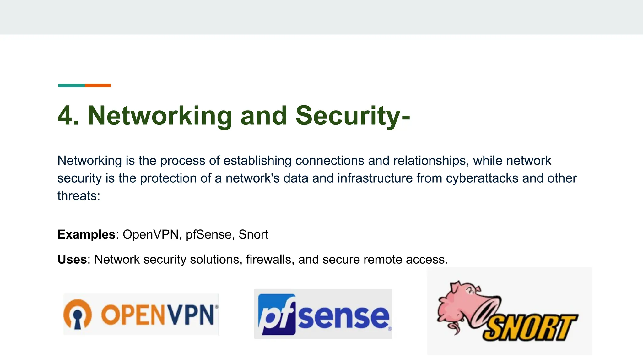 4. Networking and Security-
Networking is the process of establishing connections and relationships, while network
security is the protection of a network's data and infrastructure from cyberattacks and other
threats:
Examples: OpenVPN, pfSense, Snort
Uses: Network security solutions, firewalls, and secure remote access.
 