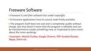Freeware Software
Freeware is cost-free software but under copyright.
A freeware applications have its source code freely available.
The program itself does not cost and is completely usable without
charge, but that doesn’t mean that the program is editable and can
be transformed to create something new, or inspected to learn more
about the inner-workings.
Examples: Mozilla Firefox, Google Chrome, PDF Acrobat Reader,
Skype, Zoom etc.
M. HAROON, LECTURER, UNIVERSITY OF GUJRAT LAHORE SUB CAMPUS
 