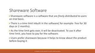 Shareware Software
Shareware software is a software that are freely distributed to users
on trial basis.
There is a time limit inbuilt in the software( for example- free for 30
days or 2 months).
As the time limit gets over, it will be deactivated. To use it after
time limit, you have to pay for the software.
Users prefer shareware because it helps to know about the product
before buying it
M. HAROON, LECTURER, UNIVERSITY OF GUJRAT LAHORE SUB CAMPUS
 