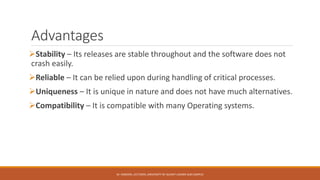 Advantages
Stability – Its releases are stable throughout and the software does not
crash easily.
Reliable – It can be relied upon during handling of critical processes.
Uniqueness – It is unique in nature and does not have much alternatives.
Compatibility – It is compatible with many Operating systems.
M. HAROON, LECTURER, UNIVERSITY OF GUJRAT LAHORE SUB CAMPUS
 