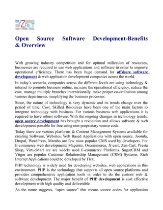 Open Source                  Software            Development-Benefits
& Overview

With growing industry competition and for optimal utilization of resources,
businesses are required to use web applications and software in order to improve
operational efficiency. There has been huge demand for offshore software
development & web application development companies across the world.
In today’s scenario, companies across the different levels are using technology &
internet to promote business online, increase the operational efficiency, reduce the
cost, manage multiple branches internationally, make proper co-ordination among
various departments, simplifying the business processes.
Since, the nature of technology is very dynamic and its trends change over the
period of time; Cost, Skilled Resources have been one of the main factors to
integrate technology with business. For various business web applications it is
required to have robust software. With the ongoing changes in technology trends,
open source development has brought a revolution and allows software & web
development possible for free using non-proprietary source code.
Today there are various platforms & Content Management Systems available for
creating Software, Websites, Web Based Applications with open source. Joomla,
Drupal, WordPress, Mambo are few most popular CMS used by developers. For
E-commerce web development; Magento, Oscommerce, X-cart, Zen-Cart, Presta
Shop, VirtueMart are are widely used E-commerce Platforms. SugarCRM and
Vtiger are popular Customer Relationship Management (CRM) Systems. Rich
Internet Applications could be developed by Flex.
PHP technology is widely used for developing websites, web applications in this
environment. PHP, is the technology that supports all open source platforms and
provides comprehensive application tools in order to do the custom web &
software development. The major benefit of PHP development is cost effective
development with high quality and deliverable.
As the name suggests, “open source” that means source codes for application
 