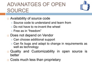 ADVANATGES OF OPEN
SOURCE
 Availability of source code
 Source code to understand and learn from
 Do not have to re-invent the wheel
 Free as in “freedom”
 Does not depend on Vendor
 Can choose additional support
 Can fix bugs and adapt to change in requirements as
well as technology
 Quality and Customizability in open source is
better
 Costs much less than proprietary
 