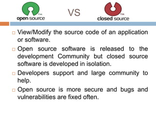 VS
 View/Modify the source code of an application
or software.
 Open source software is released to the
development Community but closed source
software is developed in isolation.
 Developers support and large community to
help.
 Open source is more secure and bugs and
vulnerabilities are fixed often.
 