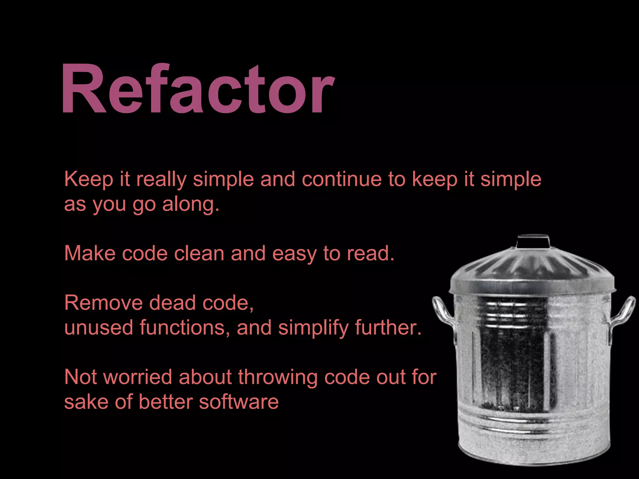 Refactor
Keep it really simple and continue to keep it simple
as you go along.

Make code clean and easy to read.

Remove dead code,
unused functions, and simplify further.

Not worried about throwing code out for
sake of better software
 