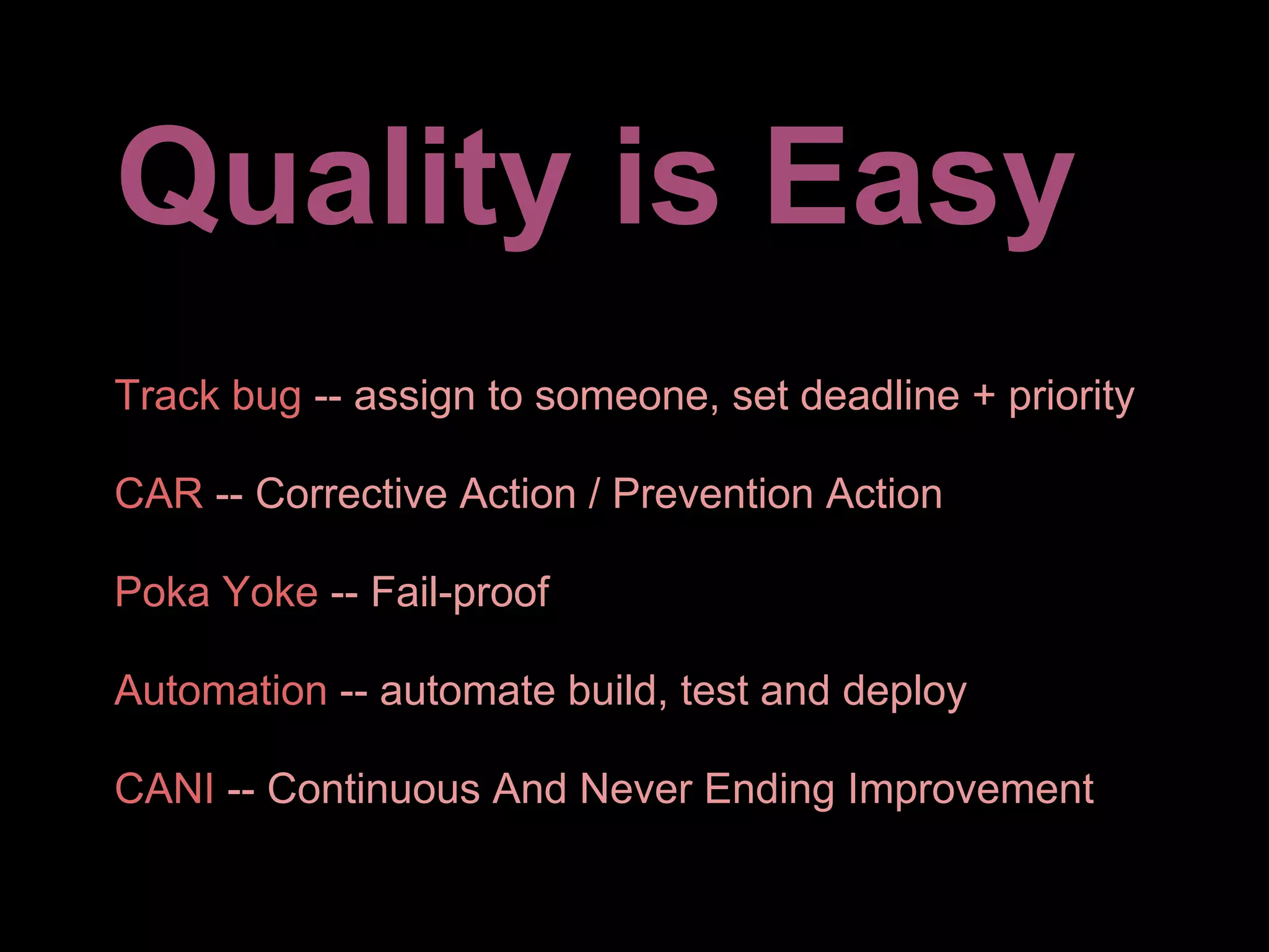 Quality is Easy
Track bug -- assign to someone, set deadline + priority

CAR -- Corrective Action / Prevention Action

Poka Yoke -- Fail-proof

Automation -- automate build, test and deploy

CANI -- Continuous And Never Ending Improvement
 
