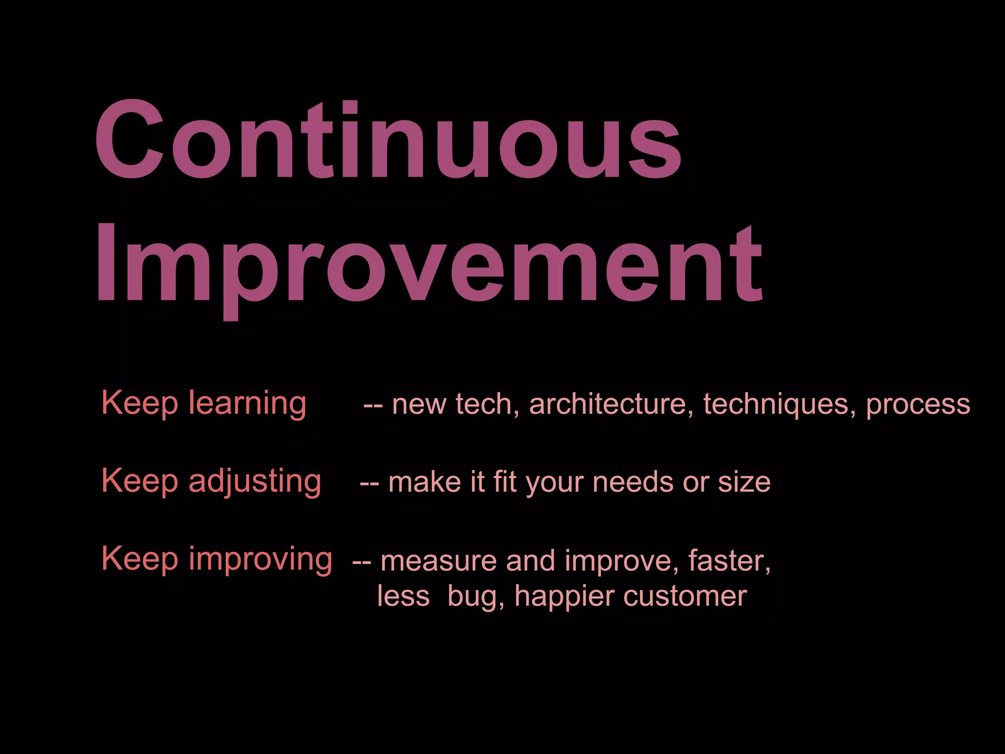 Continuous
Improvement
Keep learning    -- new tech, architecture, techniques, process

Keep adjusting   -- make it fit your needs or size

Keep improving -- measure and improve, faster,
                  less bug, happier customer
 