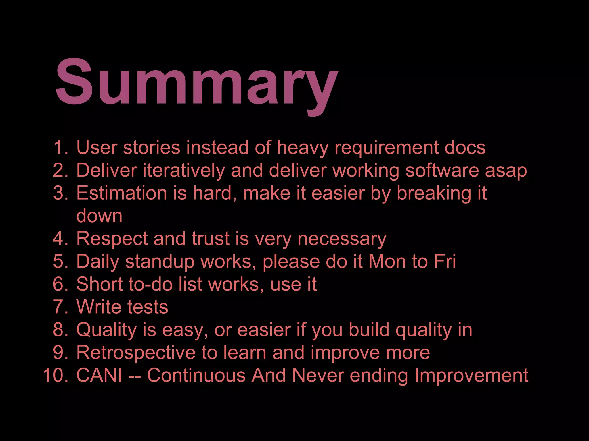 Summary
 1. User stories instead of heavy requirement docs
 2. Deliver iteratively and deliver working software asap
 3. Estimation is hard, make it easier by breaking it
    down
 4. Respect and trust is very necessary
 5. Daily standup works, please do it Mon to Fri
 6. Short to-do list works, use it
 7. Write tests
 8. Quality is easy, or easier if you build quality in
 9. Retrospective to learn and improve more
10. CANI -- Continuous And Never ending Improvement
 