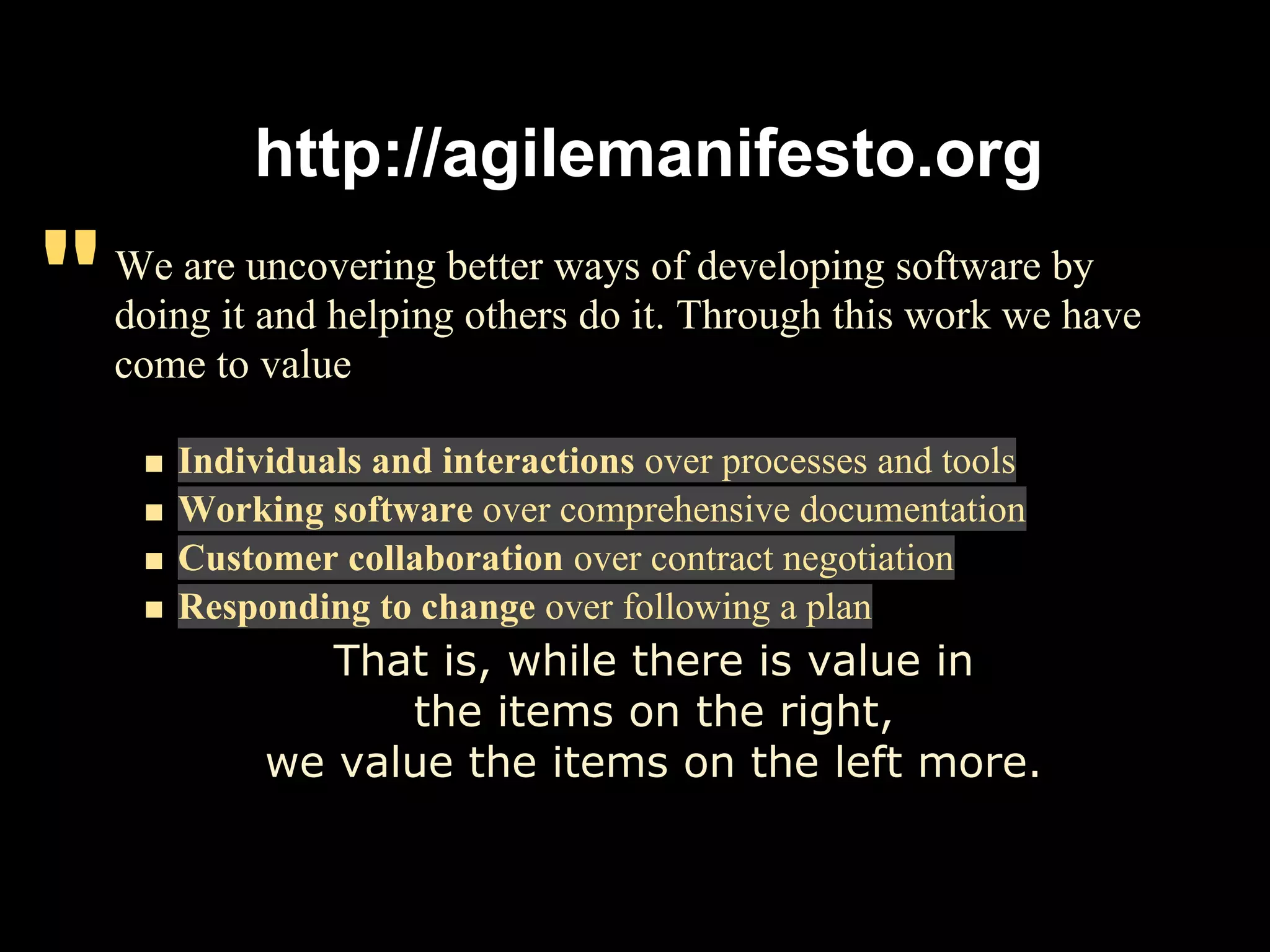 http://agilemanifesto.org

"   We are uncovering better ways of developing software by
    doing it and helping others do it. Through this work we have
    come to value

       Individuals and interactions over processes and tools
       Working software over comprehensive documentation
       Customer collaboration over contract negotiation
       Responding to change over following a plan
               That is, while there is value in
                  the items on the right,
            we value the items on the left more.
 