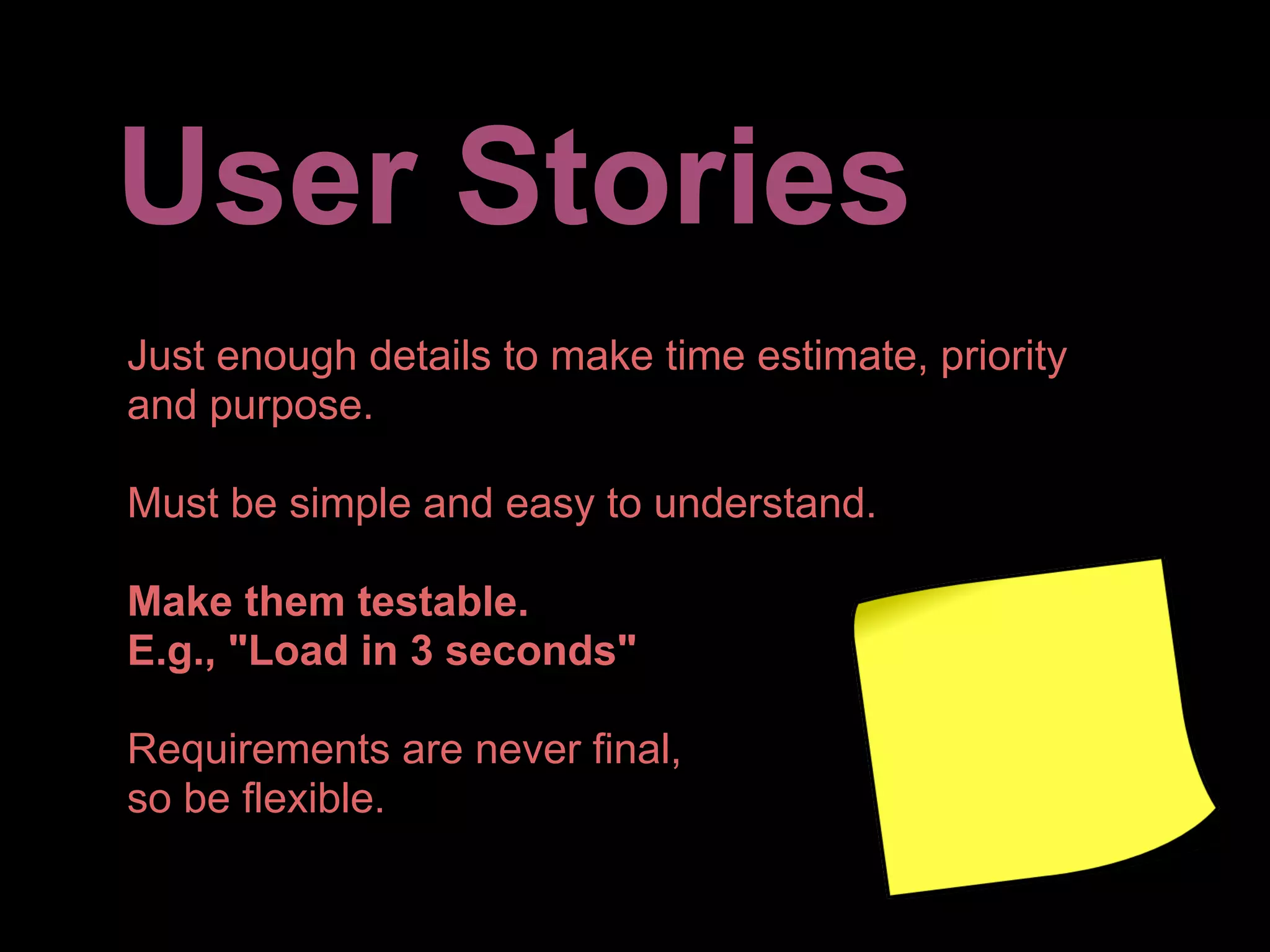 User Stories
Just enough details to make time estimate, priority
and purpose.

Must be simple and easy to understand.

Make them testable.
E.g., "Load in 3 seconds"

Requirements are never final,
so be flexible.
 