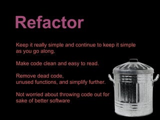 Refactor
Keep it really simple and continue to keep it simple
as you go along.

Make code clean and easy to read.

Remove dead code,
unused functions, and simplify further.

Not worried about throwing code out for
sake of better software
 