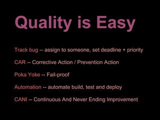 Quality is Easy
Track bug -- assign to someone, set deadline + priority

CAR -- Corrective Action / Prevention Action

Poka Yoke -- Fail-proof

Automation -- automate build, test and deploy

CANI -- Continuous And Never Ending Improvement
 