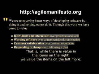http://agilemanifesto.org

"   We are uncovering better ways of developing software by
    doing it and helping others do it. Through this work we have
    come to value

       Individuals and interactions over processes and tools
       Working software over comprehensive documentation
       Customer collaboration over contract negotiation
       Responding to change over following a plan
               That is, while there is value in
                  the items on the right,
            we value the items on the left more.
 