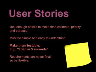 User Stories
Just enough details to make time estimate, priority
and purpose.

Must be simple and easy to understand.

Make them testable.
E.g., "Load in 3 seconds"

Requirements are never final,
so be flexible.
 