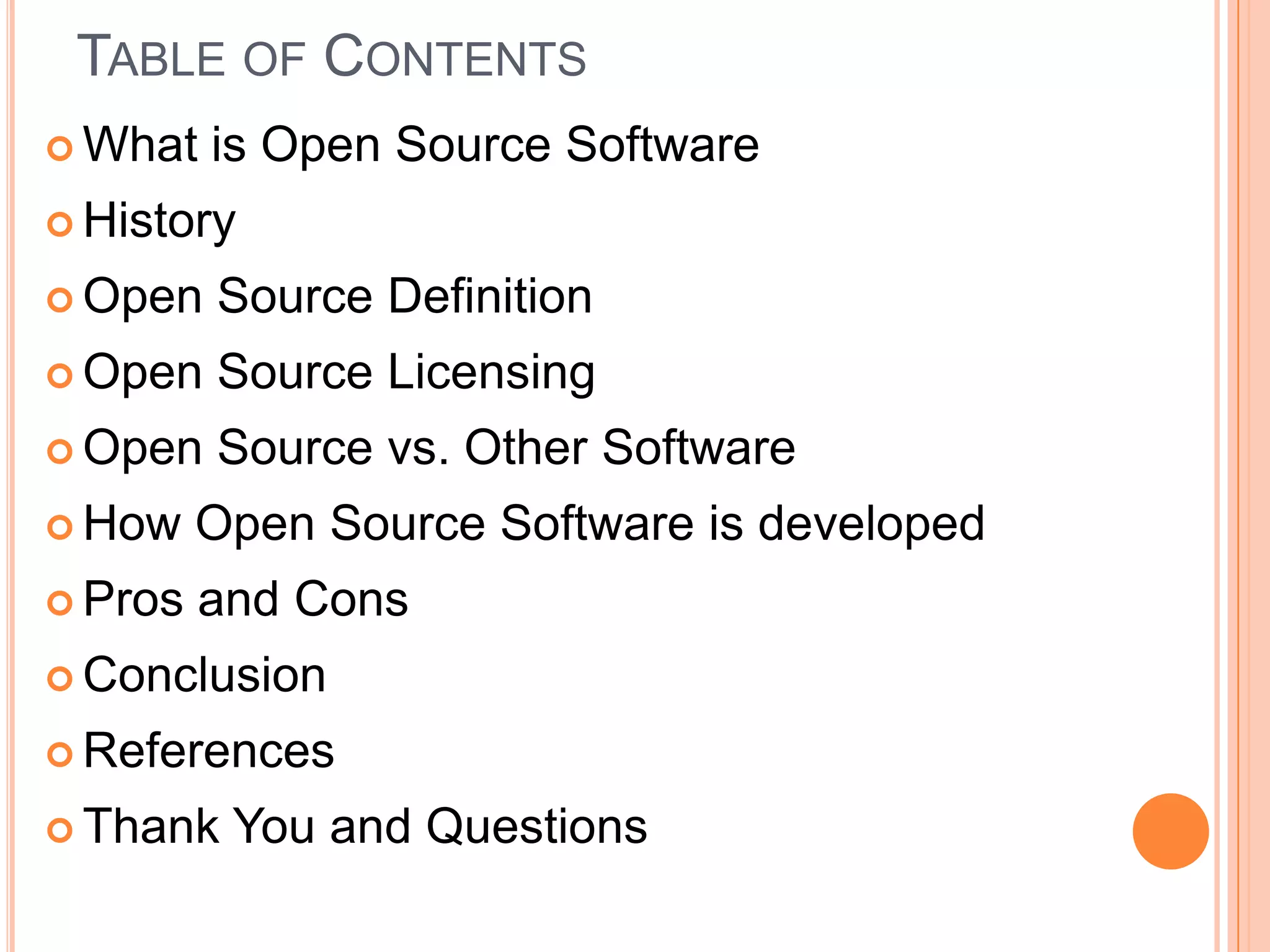 Table of Contents What is Open Source SoftwareHistoryOpen Source DefinitionOpen Source Licensing Open Source vs. Other SoftwareHow Open Source Software is developedPros and ConsConclusion ReferencesThank You and Questions 