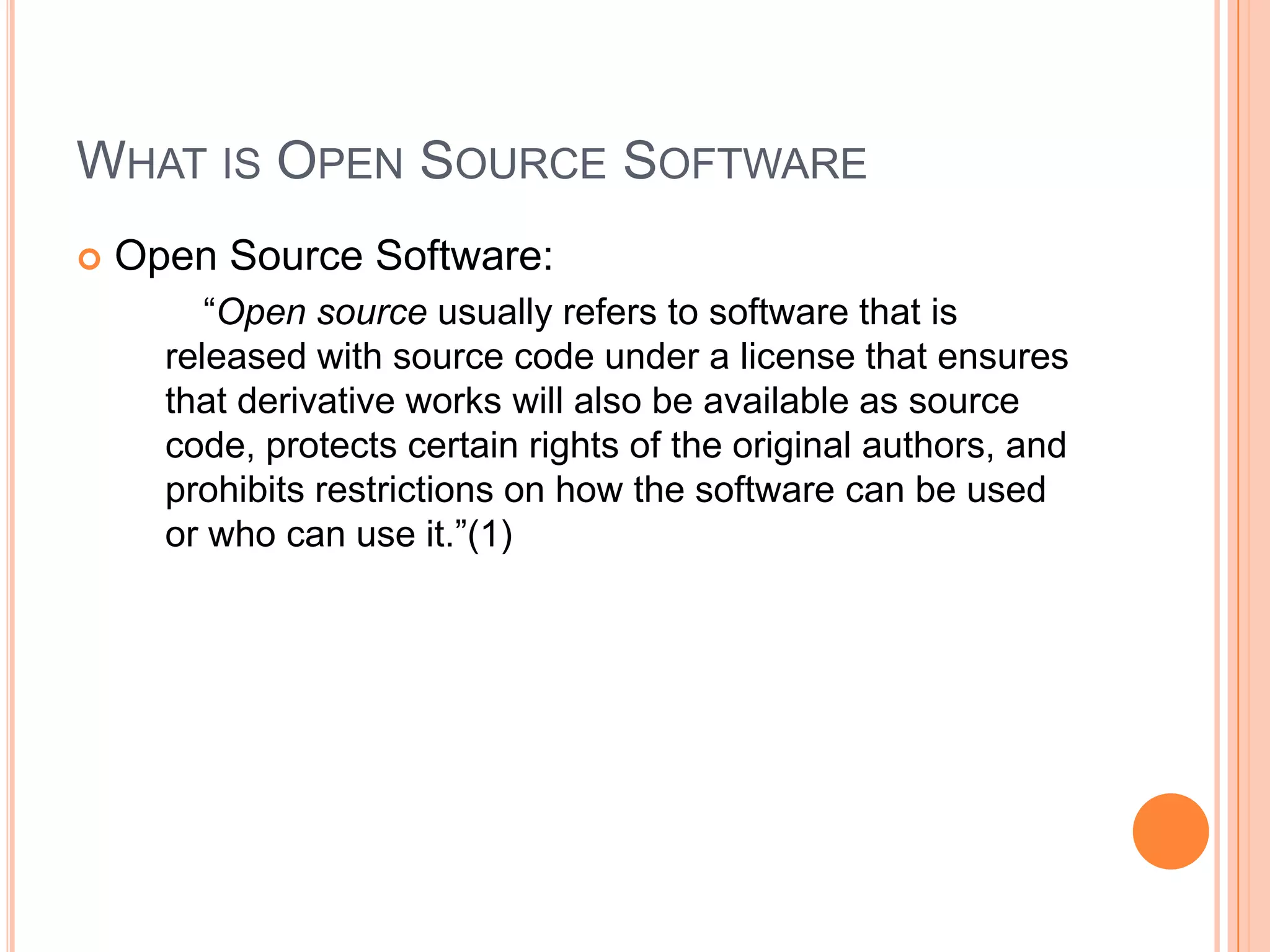 What is Open Source SoftwareOpen Source Software:		“Open source usually refers to software that is released with source code under a license that ensures that derivative works will also be available as source code, protects certain rights of the original authors, and prohibits restrictions on how the software can be used or who can use it.”(1)