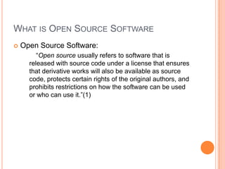 What is Open Source SoftwareOpen Source Software:		“Open source usually refers to software that is released with source code under a license that ensures that derivative works will also be available as source code, protects certain rights of the original authors, and prohibits restrictions on how the software can be used or who can use it.”(1)