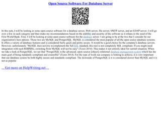 Open Source Software For Database Server
In this task, I will be looking at some open source software for a database server, Web server, file server, SMTP server, and an LDAP server. I will go
over a few in each category and then make my recommendations based on the stability and security of the software as it relates to the need of the
First World Bank. First, I will be looking at some open source software for the database server. I am going to be at the two that I consider be our
organization's best options. Those two are MySQL and PostgreSQL. MySQL is considered the most popular of all the open source database systems.
It offers a variety of database features and is considered fairly quick and pretty secure. It would be a good choice for the company's database servers.
However, unfortunately "MySQL does not [try to] implement the full SQL standard, this tool is not completely SQL compliant. If you might need
integration with such RDBMSs, switching from MySQL will not be easy" (Tezer 2014). This makes it not entirely ideal for current situation. When
we take a look at PostgreSQL, we see that "PostgreSQL is the advanced, open–source [object]–relational database management system which has the
main goal of being standards–compliant and extensible" (Tezer 2014). For the type of work our company is looking to achieve, it is very important
that our database system be both highly secure and standards–compliant. The downside of PostgreSQL is it is considered slower than MySQL and it is
not as popular.
... Get more on HelpWriting.net ...
 