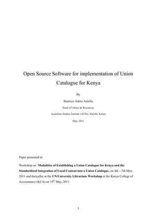 Open Source Software for implementation of Union
                            Catalogue for Kenya

                                              By

                                  Beatrice Adera Amollo

                                 Head of Library & Resources,

                       Australian Studies Institute (AUSI), Nairobi, Kenya

                                           May, 2011




Paper presented at:

Workshop on ‘Modalities of Establishing a Union Catalogue for Kenya and the
Standardized Integration of Local Content into a Union Catalogue, on 4th – 5th May,
2011 and thereafter at the UN/University Librarians Workshop at the Kenya College of
Accountancy (KCA) on 19th May, 2011




                                               1
 