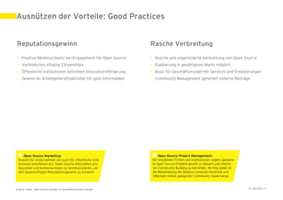 Ausnützen der Vorteile: Good Practices


Reputationsgewinn                                                     Rasche Verbreitung
 • Positive Medienpräsenz bei Engagement für Open Source              • Rasche und ungehinderte Verbreitung von Open Source
 • Vorbildliches «Digital Citizenship»                                • Etablierung in gesättigtem Markt möglich
 • Öffentliche Institutionen betreiben Innovationsförderung           • Basis für Geschäftsmodell mit Services und Erweiterungen
 • Gewinn an Arbeitgeberattraktivität für gute Informatiker           • Community Management generiert externe Beiträge




Ernst & Young – Open Source Software im geschäftskritischen Einsatz                                                      31. Mai 2011 | 9
 